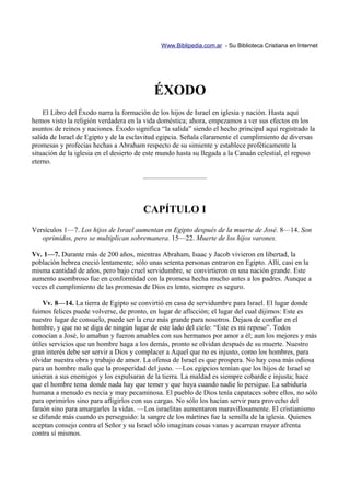 Www.Biblipedia.com.ar - Su Biblioteca Cristiana en Internet




                                            ÉXODO
    El Libro del Éxodo narra la formación de los hijos de Israel en iglesia y nación. Hasta aquí
hemos visto la religión verdadera en la vida doméstica; ahora, empezamos a ver sus efectos en los
asuntos de reinos y naciones. Éxodo significa “la salida” siendo el hecho principal aquí registrado la
salida de Israel de Egipto y de la esclavitud egipcia. Señala claramente el cumplimiento de diversas
promesas y profecías hechas a Abraham respecto de su simiente y establece proféticamente la
situación de la iglesia en el desierto de este mundo hasta su llegada a la Canaán celestial, el reposo
eterno.

                                        —————————



                                        CAPÍTULO I
Versículos 1—7. Los hijos de Israel aumentan en Egipto después de la muerte de José. 8—14. Son
   oprimidos, pero se multiplican sobremanera. 15—22. Muerte de los hijos varones.

Vv. 1—7. Durante más de 200 años, mientras Abraham, Isaac y Jacob vivieron en libertad, la
población hebrea creció lentamente; sólo unas setenta personas entraron en Egipto. Allí, casi en la
misma cantidad de años, pero bajo cruel servidumbre, se convirtieron en una nación grande. Este
aumento asombroso fue en conformidad con la promesa hecha mucho antes a los padres. Aunque a
veces el cumplimiento de las promesas de Dios es lento, siempre es seguro.

    Vv. 8—14. La tierra de Egipto se convirtió en casa de servidumbre para Israel. El lugar donde
fuimos felices puede volverse, de pronto, en lugar de aflicción; el lugar del cual dijimos: Este es
nuestro lugar de consuelo, puede ser la cruz más grande para nosotros. Dejaos de confiar en el
hombre, y que no se diga de ningún lugar de este lado del cielo: “Este es mi reposo”. Todos
conocían a José, lo amaban y fueron amables con sus hermanos por amor a él; aun los mejores y más
útiles servicios que un hombre haga a los demás, pronto se olvidan después de su muerte. Nuestro
gran interés debe ser servir a Dios y complacer a Aquel que no es injusto, como los hombres, para
olvidar nuestra obra y trabajo de amor. La ofensa de Israel es que prospera. No hay cosa más odiosa
para un hombre malo que la prosperidad del justo. —Los egipcios temían que los hijos de Israel se
unieran a sus enemigos y los expulsaran de la tierra. La maldad es siempre cobarde e injusta; hace
que el hombre tema donde nada hay que temer y que huya cuando nadie lo persigue. La sabiduría
humana a menudo es necia y muy pecaminosa. El pueblo de Dios tenía capataces sobre ellos, no sólo
para oprimirlos sino para afligirlos con sus cargas. No sólo los hacían servir para provecho del
faraón sino para amargarles la vidas. —Los israelitas aumentaron maravillosamente. El cristianismo
se difunde más cuando es perseguido: la sangre de los mártires fue la semilla de la iglesia. Quienes
aceptan consejo contra el Señor y su Israel sólo imaginan cosas vanas y acarrean mayor afrenta
contra sí mismos.
 