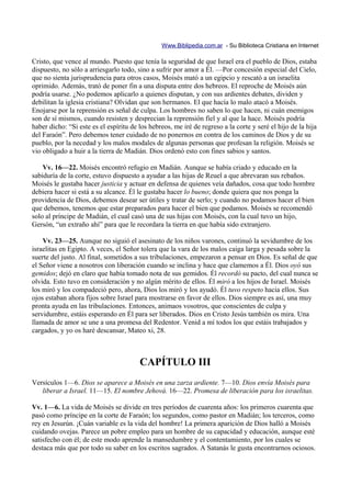 Www.Biblipedia.com.ar - Su Biblioteca Cristiana en Internet

Cristo, que vence al mundo. Puesto que tenía la seguridad de que Israel era el pueblo de Dios, estaba
dispuesto, no sólo a arriesgarlo todo, sino a sufrir por amor a Él. —Por concesión especial del Cielo,
que no sienta jurisprudencia para otros casos, Moisés mató a un egipcio y rescató a un israelita
oprimido. Además, trató de poner fin a una disputa entre dos hebreos. El reproche de Moisés aún
podría usarse. ¿No podemos aplicarlo a quienes disputan, y con sus ardientes debates, dividen y
debilitan la iglesia cristiana? Olvidan que son hermanos. El que hacía lo malo atacó a Moisés.
Enojarse por la reprensión es señal de culpa. Los hombres no saben lo que hacen, ni cuán enemigos
son de sí mismos, cuando resisten y desprecian la reprensión fiel y al que la hace. Moisés podría
haber dicho: “Si este es el espíritu de los hebreos, me iré de regreso a la corte y seré el hijo de la hija
del Faraón”. Pero debemos tener cuidado de no ponernos en contra de los caminos de Dios y de su
pueblo, por la necedad y los malos modales de algunas personas que profesan la religión. Moisés se
vio obligado a huir a la tierra de Madián. Dios ordenó esto con fines sabios y santos.

    Vv. 16—22. Moisés encontró refugio en Madián. Aunque se había criado y educado en la
sabiduría de la corte, estuvo dispuesto a ayudar a las hijas de Reuel a que abrevaran sus rebaños.
Moisés le gustaba hacer justicia y actuar en defensa de quienes veía dañados, cosa que todo hombre
debiera hacer si está a su alcance. Él le gustaba hacer lo bueno; donde quiera que nos ponga la
providencia de Dios, debemos desear ser útiles y tratar de serlo; y cuando no podamos hacer el bien
que debemos, tenemos que estar preparados para hacer el bien que podamos. Moisés se recomendó
solo al príncipe de Madián, el cual casó una de sus hijas con Moisés, con la cual tuvo un hijo,
Gersón, “un extraño ahí” para que le recordara la tierra en que había sido extranjero.

    Vv. 23—25. Aunque no siguió el asesinato de los niños varones, continuó la sevidumbre de los
israelitas en Egipto. A veces, el Señor tolera que la vara de los malos caiga larga y pesada sobre la
suerte del justo. Al final, sometidos a sus tribulaciones, empezaron a pensar en Dios. Es señal de que
el Señor viene a nosotros con liberación cuando se inclina y hace que clamemos a Él. Dios oyó sus
gemidos; dejó en claro que había tomado nota de sus gemidos. Él recordó su pacto, del cual nunca se
olvida. Esto tuvo en consideración y no algún mérito de ellos. Él miró a los hijos de Israel. Moisés
los miró y los compadeció pero, ahora, Dios los miró y los ayudó. Él tuvo respeto hacia ellos. Sus
ojos estaban ahora fijos sobre Israel para mostrarse en favor de ellos. Dios siempre es así, una muy
pronta ayuda en las tribulaciones. Entonces, animaos vosotros, que conscientes de culpa y
servidumbre, estáis esperando en Él para ser liberados. Dios en Cristo Jesús también os mira. Una
llamada de amor se une a una promesa del Redentor. Venid a mí todos los que estáis trabajados y
cargados, y yo os haré descansar, Mateo xi, 28.



                                        CAPÍTULO III
Versículos 1—6. Dios se aparece a Moisés en una zarza ardiente. 7—10. Dios envía Moisés para
   liberar a Israel. 11—15. El nombre Jehová. 16—22. Promesa de liberación para los israelitas.

Vv. 1—6. La vida de Moisés se divide en tres períodos de cuarenta años: los primeros cuarenta que
pasó como príncipe en la corte de Faraón; los segundos, como pastor en Madián; los terceros, como
rey en Jesurún. ¡Cuán variable es la vida del hombre! La primera aparición de Dios halló a Moisés
cuidando ovejas. Parece un pobre empleo para un hombre de su capacidad y educación, aunque esté
satisfecho con él; de este modo aprende la mansedumbre y el contentamiento, por los cuales se
destaca más que por todo su saber en los escritos sagrados. A Satanás le gusta encontrarnos ociosos.
 