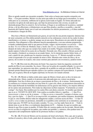 Www.Biblipedia.com.ar - Su Biblioteca Cristiana en Internet

Dios se agrada cuando nos encuentra ocupados. Estar solos es bueno para nuestra comunión con
Dios. —Con gran asombro, Moisés vio una zarza que ardía sin un fuego que la encendiera. La zarza
ardía pero no se consumía, emblema de la iglesia esclavizada en Egipto. En forma adecuada nos
recuerda a la iglesia de toda época que, aun bajo las persecuciones más severas, no pudo ser
destruida porque Dios la conservó. En la Escritura, el fuego es un emblema de la justicia y santidad
divina, y de las aflicciones y tribulaciones con que Dios prueba y purifica a su pueblo, y aun del
bautismo del Espíritu Santo, por el cual son consumidos los afectos pecaminosos, y el alma cambia a
la naturaleza e imagen de Dios.

    Dios hizo a Moisés un llamamiento por gracia, al cual éste dio una pronta respuesta. Quienes han
de tener comunión con Dios deben pretarle atención en las ordenanzas a través de las cuales le place
manifestarse a sí mismo y su gloria, aunque sea en una zarza. Descalzarse era una señal de respeto y
sumisión. Para allegarnos a Dios debemos hacerlo pausadamente y con una solemne preparación,
evitando cuidadosamente todo lo que parezca liviano, vulgar e inconveniente a su servicio. —Dios
no dice: Yo era el Dios de Abraham, Isaac y Jacob, sino Yo soy. Los patriarcas todavía viven,
después de tantos años que sus cuerpos han estado en la tumba. Ninguna extensión en el tiempo
puede separar el alma de los justos de su Hacedor. Diciendo esto, Dios enseñó a Moisés acerca de
otro mundo y fortaleció su creencia en un estado futuro. Así lo interpreta nuestro Señor Jesús, el
cual, a partir de esto, prueba que los muertos resucitan, Lucas xx, 37. Moisés escondió su rostro,
como avergonzado a la vez que asustado de mirar a Dios. Mientras más vemos de Dios y de su
gracia y de su amor en el pacto, más causa veremos para adorarle con reverencia y piadoso temor.

   Vv. 7—10. Dios nota las aflicciones de Israel. Sus angustias; hasta las angustias secretas del
pueblo de Dios le son conocidas. Su clamor: Dios oye los gritos de su pueblo afligido. La opresión
que soportaban: los opresores más altos y grandes de su pueblo no están por encima de Él. Dios
promete pronta liberación por métodos ajenos a los caminos comunes de la providencia. A quienes
Dios, por su gracia, libra de un Egipto espiritual, los llevará a la Canaán celestial.

     Vv. 11—15. Moisés se había creído antes capaz de liberar a Israel, pero se dio a la tarea con
demasiada prisa. Ahora, cuando es la persona más adecuada para eso, conoce sus propias
debilidades. Este fue el efecto de un mayor conocimiento de Dios y de sí mismo. Anteriormente fue
la confianza en sí mismo mezclada con una firme fe y gran celo; ahora, un pecaminoso desconfiar en
Dios repta disfrazado de humildad; tan defectuosas son las gracias más firmes y los mejores deberes
de los santos más prominentes. Pero todas las objeciones reciben respuesta: “Ciertamente yo estaré
contigo”. Eso basta. Dos nombres por los cuales Dios será ahora conocido. Un nombre que denota
que es en sí: YO SOY EL QUE SOY. Esto explica su nombre Jehová y significa: —1. Que Él es
autoexistente: y tiene su ser de sí mismo. —2. Que es eterno e inmutable y siempre el mismo, ayer,
hoy y por los siglos. —3. Que Él es incomprensible; no podemos, por medios humanos, desentrañar
lo que es: este nombre detiene todas las indagatorias osadas y curiosas acerca de Dios. —4. Que Él
es fiel y veraz a todas sus promesas, inmutable en su palabra como asimismo en su naturaleza; que
Israel sepa esto, YO SOY me ha enviado a ustedes. Yo soy, y no hay nadie fuera de mí. —Todo lo
demás tiene su ser de Dios y es totalmente dependiente de Él. —Además, he aquí un nombre que
denota lo que Dios es para su pueblo. El Señor Dios de vuestros padres me ha enviado. Moisés debe
revivir en ellos la religión de sus padres, que estaba casi perdida; y, entonces, ellos podían tener la
expectativa del cumplimiento rápido de las promesas hechas a sus padres.

    Vv. 16—22. El éxito de Moisés con los ancianos de Israel sería bueno. Dios, que, por su gracia,
inclina el corazón y abre el oído, pudo decir de antemano: Ellos escucharán tu voz, pues Él les daría
 