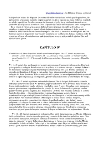 Www.Biblipedia.com.ar - Su Biblioteca Cristiana en Internet

la disposición en este día de poder. En cuanto al Faraón aquí le dice a Moisés que las peticiones, las
persuasiones y las quejas humildes no prevalecerían con él; ni siquiera una mano poderosa extendida
en señales y prodigios. Pero los que no se inclinan ante el poder de su palabra ciertamente serán
quebrados por el poder de la mano de Dios. El pueblo de Faraón daría riquezas a Israel en su partida.
—En la tiranía de Faraón y la opresión de Israel vemos el estado miserable y abyecto de los
pecadores. Aunque el yugo es áspero, ellos trabajan como esclavos hasta que el Señor manda la
redención. Junto con las invitaciones del evangelio Dios envía la enseñanza de su Espíritu. Así, los
hombres reciben la disposición para buscar y esforzarse por su liberación. Satanás pierde su poder de
retenerlos, ellos se salen adelante con todo lo que tienen y son, y aplican toda la gloria a Dios y al
servicio de su iglesia.



                                      CAPÍTULO IV
Versículos 1—9. Dios da poder a Moisés para hacer milagros. 10—17. Moisés no quiere ser
   enviado—Aarón tendrá que ayudarle. 18—23. Moisés se va de Madián—El mensaje de Dios
   para Faraón. 24—31. El desagrado de Dios contra Moisés—Encuentro con Aarón—El pueblo
   les cree.

Vv. 1—9. Moisés dice que la gente no le creerá a menos que él les muestre alguna señal. Dios le da
poder para hacer milagros. Pero los que en la actualidad se ocupan en entregar el mensaje de Dios a
los hombres no tienen poder para obrar milagros: el carácter de ellos y su doctrina tienen que ser
probados por la palabra de Dios a la cual apelan. Estos milagros se refieren especialmente a los
milagros del Señor Jesucristo. Sólo correspondía a Él expulsar del alma el poder del diablo y sanar el
alma de la lepra del pecado; y así era para Él, primero expulsar al diablo y sanar la lepra del cuerpo.

    Vv. 10—17. Moisés siguió con reticencia la obra que Dios le designó; había mucha cobardía,
indolencia e incredulidad en él. No debemos juzgar a los hombres por la prontitud de su discurso. La
lengua tardía puede tener mucha sabiduría y verdadero valor. A veces Dios elige como mensajeros
suyos a quienes tienen en grado mínimo las ventajas del arte o de la naturaleza, para que en ellos
pueda verse más gloriosa su gracia. Los discípulos de Cristo no eran oradores, hasta que el Espíritu
Santo los hizo tales. —Dios condesciende a responder la excusa de Moisés. Hasta la
autodesconfianza que nos impide cumplir el deber o nos obstruye en el trabajo es muy desagradable
para el Señor. Pero mientras culpamos a Moisés por su actitud en este servicio peligroso,
preguntemos a nuestros corazones si no estamos descuidando deberes más fáciles y menos
peligrosos. —La lengua de Aarón, con la cabeza y el corazón de Moisés, compondrían un ser
completamente apto para esta tarea. Dios promete, Yo estaré con tu boca y con su boca. Aun Aarón,
que podía hablar bien, no podría hablar de este cometido a menos que Dios le diera permanente
enseñanza y ayuda; pues sin la ayuda constante de la gracia divina hasta los mejores dones fallarán.

    Vv. 18—23. Después que apareció en la zarza, Dios habló frecuentemente con Moisés. El Faraón
había endurecido su corazón contra los gemidos y clamores de los israelitas oprimidos; ahora Dios,
en el camino de hacer un justo juicio, endurece el corazón de Faraón contra la enseñanza que le
dejan los milagros y el terror de las plagas. Pero sea que el Faraón oiga o sea que prohíba, Moisés
debe decirle: Así dice el Señor. Debe exigir la liberación de Israel: Deja ir a mi hijo; no sólo a mi
siervo a quien no tienes derecho de detener sino a mi hijo. Mi hijo es quien me sirve y, por tanto,
 