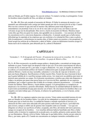 Www.Biblipedia.com.ar - Su Biblioteca Cristiana en Internet

debe ser librado, por Él debe rogarse. En caso de rechazo: Yo mataré a tu hijo, tu primogénito. Como
los hombres tratan al pueblo de Dios, así deben ser tratados.

    Vv. 24—31. Dios sale enojado al encuentro de Moisés. El Señor lo amenaza de muerte o con
mandarle una enfermedad como castigo por haber pasado por alto la circuncición de su hijo. Cuando
Dios nos da a conocer lo que está mal en nuestra vida, debemos poner toda diligencia en
enmendarnos con prontitud. Esta es la voz de la vara cada vez que la usa; nos llama a que nos
volvamos al que nos ha disciplinado. Dios envió a Aarón al encuentro de Moisés. Mientras mejor
veían ellos que Dios era quien los reunía, más agradable era su encuentro. —Los ancianos de Israel
los encontraron en fe y estuvieron dispuestos a obedecerles. A menudo sucede que se halla menos
dificultad que la esperada en las empresas que son conforme a la voluntad de Dios y para su gloria.
Sólo levantémonos y esforcémonos en nuestra obra, el Señor estará con nosotros y nos prosperará. Si
Israel acogió las noticias de su liberación y adoró al Señor, ¡cómo no debiéramos nosotros acoger la
buena nueva de la redención, para abrazarla por fe y adorar al Redentor!



                                        CAPÍTULO V
  Versículos 1—9. El desagrado del Faraón—El aumenta las tareas de los israelitas. 10—23. Los
                   sufrimientos de los israelitas—La queja de Moisés a Dios.

Vv. 1—9. Dios reconocerá a su pueblo aunque pobres y despreciados y encontrará un tiempo para
defender su causa. Faraón trató con desprecio todo lo que oyó. Él no tenía conocimiento de Jehová,
ni temor de Él, ni amor por Él y, por tanto, se negó a obedecerle. Así, pues, el orgullo, la ambición,
la codicia y el conocimiento político de Faraón lo endurecieron para su propia destrucción. Lo que
pidieron Moisés y Aarón era muy razonable, solamente ir a tres días de viaje por el desierto y eso
para una buena diligencia. Sacrificaremos al Señor nuestro Dios. Faraón fue muy irracional al decir
que la gente hablaba de ir a sacrificar porque estaba ociosa. Así, tergiversó sus palabras para tener un
pretexto para aumentar sus cargas. En el presente encontramos a muchos que están más dispuestos a
culpar a su prójimo por pasar unas pocas horas en el servicio de Dios, apartados de sus negocios
mundanos, que a culpar a quienes dan el doble de su tiempo a placeres pecaminosos. —La orden de
Faraón fue bárbara. Hasta Moisés y Aarón debían cargarse. Los perseguidores se complacen en
despreciar a los ministros y ponerles dificultades. Debía hacerse la cantidad habitual de ladrillos sin
la provisión acostumbrada de paja para mezclar con el barro. De esta manera los hombres iban a ser
cargados con tanto trabajo que, si lo hacían, el esfuerzo los quebrantaría, y si no lo hacían, serían
castigados.

    Vv. 10—23. Los capataces egipcios eran muy severos. Véase cuánta necesidad tenemos de orar
para ser librados de los hombres malos. Los jefes de los trabajadores se quejaron justamente al
Faraón pero éste se burló de ellos. La maldad de Satanás a menudo representa el servicio y la
adoración de Dios como tarea adecuada sólo para quienes nada tienen que hacer y actividad sólo
para ociosos, aunque es deber aun de quienes más ocupados están en el mundo. —Los que son
diligentes en ofrecer sus sacrificios al Señor, escaparán, ante Dios, del destino del siervo perezoso,
aunque no escapen de los hombres. —Los israelitas debieran haberse humillado ante Dios y haber
tomado sobre sí mismos la vergüenza de su pecado pero, en cambio, pelearon contra quienes iban a
ser sus libertadores. Moisés volvió al Señor. Sabía que lo que había dicho y hecho era por orden de
Dios y, por tanto, apela a Él. Cuando nos encontramos en cualquier momento confundidos en el
 