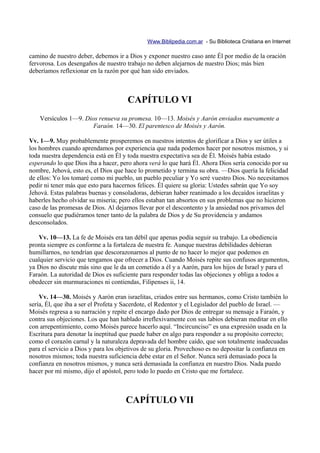 Www.Biblipedia.com.ar - Su Biblioteca Cristiana en Internet

camino de nuestro deber, debemos ir a Dios y exponer nuestro caso ante Él por medio de la oración
fervorosa. Los desengaños de nuestro trabajo no deben alejarnos de nuestro Dios; más bien
deberíamos reflexionar en la razón por qué han sido enviados.



                                      CAPÍTULO VI
    Versículos 1—9. Dios renueva su promesa. 10—13. Moisés y Aarón enviados nuevamente a
                       Faraón. 14—30. El parentesco de Moisés y Aarón.

Vv. 1—9. Muy probablemente prosperemos en nuestros intentos de glorificar a Dios y ser útiles a
los hombres cuando aprendamos por experiencia que nada podemos hacer por nosotros mismos, y si
toda nuestra dependencia está en Él y toda nuestra expectativa sea de Él. Moisés había estado
esperando lo que Dios iba a hacer, pero ahora verá lo que hará Él. Ahora Dios sería conocido por su
nombre, Jehová, esto es, el Dios que hace lo prometido y termina su obra. —Dios quería la felicidad
de ellos: Yo los tomaré como mi pueblo, un pueblo peculiar y Yo seré vuestro Dios. No necesitamos
pedir ni tener más que esto para hacernos felices. Él quiere su gloria: Ustedes sabrán que Yo soy
Jehová. Estas palabras buenas y consoladoras, debieran haber reanimado a los decaídos israelitas y
haberles hecho olvidar su miseria; pero ellos estaban tan absortos en sus problemas que no hicieron
caso de las promesas de Dios. Al dejarnos llevar por el descontento y la ansiedad nos privamos del
consuelo que pudiéramos tener tanto de la palabra de Dios y de Su providencia y andamos
desconsolados.

   Vv. 10—13. La fe de Moisés era tan débil que apenas podía seguir su trabajo. La obediencia
pronta siempre es conforme a la fortaleza de nuestra fe. Aunque nuestras debilidades debieran
humillarnos, no tendrían que descorazonarnos al punto de no hacer lo mejor que podemos en
cualquier servicio que tengamos que ofrecer a Dios. Cuando Moisés repite sus confusos argumentos,
ya Dios no discute más sino que le da un cometido a él y a Aarón, para los hijos de Israel y para el
Faraón. La autoridad de Dios es suficiente para responder todas las objeciones y obliga a todos a
obedecer sin murmuraciones ni contiendas, Filipenses ii, 14.

    Vv. 14—30. Moisés y Aarón eran israelitas, criados entre sus hermanos, como Cristo también lo
sería, Él, que iba a ser el Profeta y Sacerdote, el Redentor y el Legislador del pueblo de Israel. —
Moisés regresa a su narración y repite el encargo dado por Dios de entregar su mensaje a Faraón, y
contra sus objeciones. Los que han hablado irreflexivamente con sus labios debieran meditar en ello
con arrepentimiento, como Moisés parece hacerlo aquí. “Incircunciso” es una expresión usada en la
Escritura para denotar la ineptitud que puede haber en algo para responder a su propósito correcto;
como el corazón carnal y la naturaleza depravada del hombre caído, que son totalmente inadecuadas
para el servicio a Dios y para los objetivos de su gloria. Provechoso es no depositar la confianza en
nosotros mismos; toda nuestra suficiencia debe estar en el Señor. Nunca será demasiado poca la
confianza en nosotros mismos, y nunca será demasiada la confianza en nuestro Dios. Nada puedo
hacer por mí mismo, dijo el apóstol, pero todo lo puedo en Cristo que me fortalece.



                                     CAPÍTULO VII
 