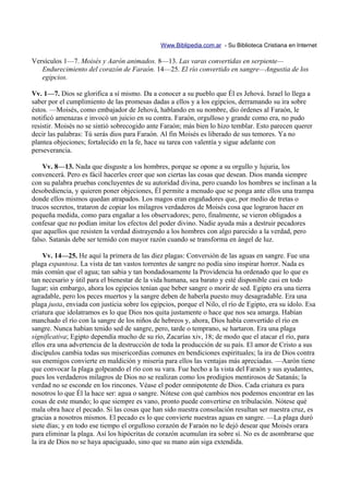 Www.Biblipedia.com.ar - Su Biblioteca Cristiana en Internet

Versículos 1—7. Moisés y Aarón animados. 8—13. Las varas convertidas en serpiente—
   Endurecimiento del corazón de Faraón. 14—25. El río convertido en sangre—Angustia de los
   egipcios.

Vv. 1—7. Dios se glorifica a sí mismo. Da a conocer a su pueblo que Él es Jehová. Israel lo llega a
saber por el cumplimiento de las promesas dadas a ellos y a los egipcios, derramando su ira sobre
éstos. —Moisés, como embajador de Jehová, hablando en su nombre, dio órdenes al Faraón, le
notificó amenazas e invocó un juicio en su contra. Faraón, orgulloso y grande como era, no pudo
resistir. Moisés no se sintió sobrecogido ante Faraón; más bien lo hizo temblar. Esto parecen querer
decir las palabras: Tú serás dios para Faraón. Al fin Moisés es liberado de sus temores. Ya no
plantea objeciones; fortalecido en la fe, hace su tarea con valentía y sigue adelante con
perseverancia.

    Vv. 8—13. Nada que disguste a los hombres, porque se opone a su orgullo y lujuria, los
convencerá. Pero es fácil hacerles creer que son ciertas las cosas que desean. Dios manda siempre
con su palabra pruebas concluyentes de su autoridad divina, pero cuando los hombres se inclinan a la
desobediencia, y quieren poner objeciones, Él permite a menudo que se ponga ante ellos una trampa
donde ellos mismos quedan atrapados. Los magos eran engañadores que, por medio de tretas o
trucos secretos, trataron de copiar los milagros verdaderos de Moisés cosa que lograron hacer en
pequeña medida, como para engañar a los observadores; pero, finalmente, se vieron obligados a
confesar que no podían imitar los efectos del poder divino. Nadie ayuda más a destruir pecadores
que aquellos que resisten la verdad distrayendo a los hombres con algo parecido a la verdad, pero
falso. Satanás debe ser temido con mayor razón cuando se transforma en ángel de luz.

     Vv. 14—25. He aquí la primera de las diez plagas: Conversión de las aguas en sangre. Fue una
plaga espantosa. La vista de tan vastos torrentes de sangre no podía sino inspirar horror. Nada es
más común que el agua; tan sabia y tan bondadosamente la Providencia ha ordenado que lo que es
tan necesario y útil para el bienestar de la vida humana, sea barato y esté disponible casi en todo
lugar; sin embargo, ahora los egipcios tenían que beber sangre o morir de sed. Egipto era una tierra
agradable, pero los peces muertos y la sangre deben de haberla puesto muy desagradable. Era una
plaga justa, enviada con justicia sobre los egipcios, porque el Nilo, el río de Egipto, era su ídolo. Esa
criatura que idolatramos es lo que Dios nos quita justamente o hace que nos sea amarga. Habían
manchado el río con la sangre de los niños de hebreos y, ahora, Dios había convertido el río en
sangre. Nunca habían tenido sed de sangre, pero, tarde o temprano, se hartaron. Era una plaga
significativa; Egipto dependía mucho de su río, Zacarías xiv, 18; de modo que el atacar el río, para
ellos era una advertencia de la destrucción de toda la producción de su país. El amor de Cristo a sus
discípulos cambia todas sus misericordias comunes en bendiciones espirituales; la ira de Dios contra
sus enemigos convierte en maldición y miseria para ellos las ventajas más apreciadas. —Aarón tiene
que convocar la plaga golpeando el río con su vara. Fue hecho a la vista del Faraón y sus ayudantes,
pues los verdaderos milagros de Dios no se realizan como los prodigios mentirosos de Satanás; la
verdad no se esconde en los rincones. Véase el poder omnipotente de Dios. Cada criatura es para
nosotros lo que Él la hace ser: agua o sangre. Nótese con qué cambios nos podemos encontrar en las
cosas de este mundo; lo que siempre es vano, pronto puede convertirse en tribulación. Nótese qué
mala obra hace el pecado. Si las cosas que han sido nuestra consolación resultan ser nuestra cruz, es
gracias a nosotros mismos. El pecado es lo que convierte nuestras aguas en sangre. —La plaga duró
siete días; y en todo ese tiempo el orgulloso corazón de Faraón no le dejó desear que Moisés orara
para eliminar la plaga. Así los hipócritas de corazón acumulan ira sobre sí. No es de asombrarse que
la ira de Dios no se haya apaciguado, sino que su mano aún siga extendida.
 