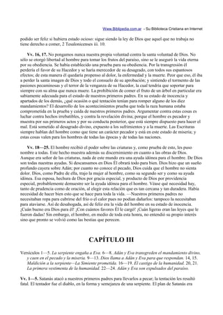 Www.Biblipedia.com.ar - Su Biblioteca Cristiana en Internet

podido ser feliz si hubiera estado ocioso: sigue siendo la ley de Dios que aquel que no trabaja no
tiene derecho a comer, 2 Tesalonicenses iii. 10.

    Vv. 16, 17. No pongamos nunca nuestra propia voluntad contra la santa voluntad de Dios. No
sólo se otorgó libertad al hombre para tomar los frutos del paraíso, sino se le aseguró la vida eterna
por su obediencia. Se había establecido una prueba para su obediencia. Por la transgresión él
perdería el favor de su Hacedor y se haría merecedor de su desagrado, con todos sus espantosos
efectos; de esta manera él quedaría propenso al dolor, la enfermedad y la muerte. Peor que eso, él iba
a perder la santa imagen de Dios y todo el consuelo de su aprobación; y sintiendo el tormento de las
pasiones pecaminosas y el terror de la venganza de su Hacedor, la cual tendría que soportar para
siempre con su alma que nunca muere. La prohibición de comer el fruto de un árbol en particular era
sabiamente adecuada para el estado de nuestros primeros padres. En su estado de inocencia y
apartados de los demás, ¿qué ocasión o qué tentación tenían para romper alguno de los diez
mandamientos? El desarrollo de los acontecimientos prueba que toda la raza humana estaba
comprometida en la prueba y caída de nuestros primeros padres. Argumentar contra estas cosas es
luchar contra hechos irrebatibles, y contra la revelación divina; porque el hombre es pecador y
muestra por sus primeros actos y por su conducta posterior, que está siempre dispuesto para hacer el
mal. Está sometido al desagrado divino, expuesto a los sufrimientos y a la muerte. Las Escrituras
siempre hablan del hombre como que tiene un carácter pecador y está en este estado de miseria; y
estas cosas valen para los hombres de todas las épocas y de todas las naciones.

    Vv. 18—25. El hombre recibió el poder sobre las criaturas y, como prueba de esto, les puso
nombre a todas. Este hecho muestra además su discernimiento en cuanto a las obras de Dios.
Aunque era señor de las criaturas, nada de este mundo era una ayuda idónea para el hombre. De Dios
son todas nuestras ayudas. Si descansamos en Dios Él obrará todo para bien. Dios hizo que un sueño
profundo cayera sobre Adán; por cuanto no conoce el pecado, Dios cuida que el hombre no sienta
dolor. Dios, como Padre de ella, trajo la mujer al hombre, como su segundo ser y como su ayuda
idónea. Esa esposa, hechura de Dios por gracia especial, y producto de Dios por providencia
especial, probablemente demuestre ser la ayuda idónea para el hombre. Véase qué necesidad hay,
tanto de prudencia como de oración, al elegir esta relación que es tan cercana y tan duradera. Había
necesidad de hacer bien esto que se hace para toda la vida. —Nuestros primeros padres no
necesitaban ropa para cubrirse del frío o el calor pues no podían dañarlos: tampoco la necesitaban
para ataviarse. Así de desahogada, así de feliz era la vida del hombre en su estado de inocencia.
¡Cuán bueno era Dios para él! ¡Con cuántos favores Él le cargó! ¡Cuán ligeras eran las leyes que le
fueron dadas! Sin embargo, el hombre, en medio de toda esta honra, no entendió su propio interés
sino que pronto se volvió como las bestias que perecen.



                                      CAPÍTULO III
Versículos 1—5. La serpiente engaña a Eva. 6—8. Adán y Eva transgreden el mandamiento divino,
   y caen en el pecado y la miseria. 9—13. Dios llama a Adán y Eva para que respondan. 14, 15.
   Maldición a la serpiente—La Simiente prometida. 16—19. El castigo de la humanidad. 20, 21.
   La primera vestimenta de la humanidad. 22—24. Adán y Eva son expulsados del paraíso.

Vv. 1—5. Satanás atacó a nuestros primeros padres para llevarlos a pecar; la tentación les resultó
fatal. El tentador fue el diablo, en la forma y semejanza de una serpiente. El plan de Satanás era
 