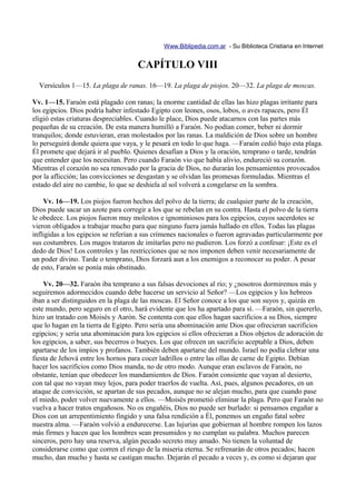 Www.Biblipedia.com.ar - Su Biblioteca Cristiana en Internet


                                     CAPÍTULO VIII
  Versículos 1—15. La plaga de ranas. 16—19. La plaga de piojos. 20—32. La plaga de moscas.

Vv. 1—15. Faraón está plagado con ranas; la enorme cantidad de ellas las hizo plagas irritante para
los egipcios. Dios podría haber infestado Egipto con leones, osos, lobos, o aves rapaces, pero Él
eligió estas criaturas despreciables. Cuando le place, Dios puede atacarnos con las partes más
pequeñas de su creación. De esta manera humilló a Faraón. No podían comer, beber ni dormir
tranquilos; donde estuvieran, eran molestados por las ranas. La maldición de Dios sobre un hombre
lo perseguirá donde quiera que vaya, y le pesará en todo lo que haga. —Faraón cedió bajo esta plaga.
Él promete que dejará ir al pueblo. Quienes desafían a Dios y la oración, temprano o tarde, tendrán
que entender que los necesitan. Pero cuando Faraón vio que había alivio, endureció su corazón.
Mientras el corazón no sea renovado por la gracia de Dios, no durarán los pensamientos provocados
por la aflicción; las convicciones se desgastan y se olvidan las promesas formuladas. Mientras el
estado del aire no cambie, lo que se deshiela al sol volverá a congelarse en la sombra.

    Vv. 16—19. Los piojos fueron hechos del polvo de la tierra; de cualquier parte de la creación,
Dios puede sacar un azote para corregir a los que se rebelan en su contra. Hasta el polvo de la tierra
le obedece. Los piojos fueron muy molestos e ignominiosos para los egipcios, cuyos sacerdotes se
vieron obligados a trabajar mucho para que ninguno fuera jamás hallado en ellos. Todas las plagas
infligidas a los egipcios se referían a sus crímenes nacionales o fueron agravadas particularmente por
sus costumbres. Los magos trataron de imitarlas pero no pudieron. Los forzó a confesar: ¡Este es el
dedo de Dios! Los controles y las restricciones que se nos imponen deben venir necesariamente de
un poder divino. Tarde o temprano, Dios forzará aun a los enemigos a reconocer su poder. A pesar
de esto, Faraón se ponía más obstinado.

    Vv. 20—32. Faraón iba temprano a sus falsas devociones al río; y ¿nosotros dormiremos más y
seguiremos adormecidos cuando debe hacerse un servicio al Señor? —Los egipcios y los hebreos
iban a ser distinguidos en la plaga de las moscas. El Señor conoce a los que son suyos y, quizás en
este mundo, pero seguro en el otro, hará evidente que los ha apartado para sí. —Faraón, sin quererlo,
hizo un tratado con Moisés y Aarón. Se contenta con que ellos hagan sacrificios a su Dios, siempre
que lo hagan en la tierra de Egipto. Pero sería una abominación ante Dios que ofrecieran sacrificios
egipcios; y sería una abominación para los egipcios si ellos ofrecieran a Dios objetos de adoración de
los egipcios, a saber, sus becerros o bueyes. Los que ofrecen un sacrificio aceptable a Dios, deben
apartarse de los impíos y profanos. También deben apartarse del mundo. Israel no podía clebrar una
fiesta de Jehová entre los hornos para cocer ladrillos o entre las ollas de carne de Egipto. Debían
hacer los sacrificios como Dios manda, no de otro modo. Aunque eran esclavos de Faraón, no
obstante, tenían que obedecer los mandamientos de Dios. Faraón consiente que vayan al desierto,
con tal que no vayan muy lejos, para poder traerlos de vuelta. Así, pues, algunos pecadores, en un
ataque de convicción, se apartan de sus pecados, aunque no se alejan mucho, para que cuando pase
el miedo, poder volver nuevamente a ellos. —Moisés prometió eliminar la plaga. Pero que Faraón no
vuelva a hacer tratos engañosos. No os engañéis, Dios no puede ser burlado: si pensamos engañar a
Dios con un arrepentimiento fingido y una falsa rendición a Él, ponemos un engaño fatal sobre
nuestra alma. —Faraón volvió a endurecerse. Las lujurias que gobiernan al hombre rompen los lazos
más firmes y hacen que los hombres sean presumidos y no cumplan su palabra. Muchos parecen
sinceros, pero hay una reserva, algún pecado secreto muy amado. No tienen la voluntad de
considerarse como que corren el riesgo de la miseria eterna. Se refrenarán de otros pecados; hacen
mucho, dan mucho y hasta se castigan mucho. Dejarán el pecado a veces y, es como si dejaran que
 