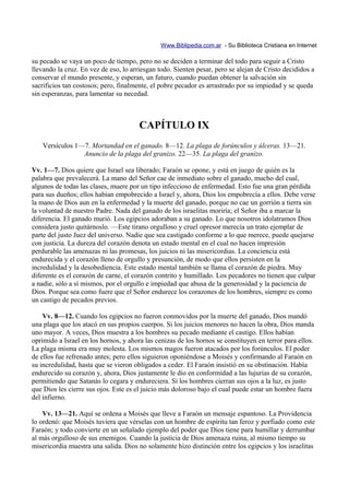 Www.Biblipedia.com.ar - Su Biblioteca Cristiana en Internet

su pecado se vaya un poco de tiempo, pero no se deciden a terminar del todo para seguir a Cristo
llevando la cruz. En vez de eso, lo arriesgan todo. Sienten pesar, pero se alejan de Cristo decididos a
conservar el mundo presente, y esperan, un futuro, cuando puedan obtener la salvación sin
sacrificios tan costosos; pero, finalmente, el pobre pecador es arrastrado por su impiedad y se queda
sin esperanzas, para lamentar su necedad.



                                       CAPÍTULO IX
    Versículos 1—7. Mortandad en el ganado. 8—12. La plaga de forúnculos y úlceras. 13—21.
                 Anuncio de la plaga del granizo. 22—35. La plaga del granizo.

Vv. 1—7. Dios quiere que Israel sea liberado; Faraón se opone, y está en juego de quién es la
palabra que prevalecerá. La mano del Señor cae de inmediato sobre el ganado, mucho del cual,
algunos de todas las clases, muere por un tipo infeccioso de enfermedad. Esto fue una gran pérdida
para sus dueños; ellos habían empobrecido a Israel y, ahora, Dios los empobrecía a ellos. Debe verse
la mano de Dios aun en la enfermedad y la muerte del ganado, porque no cae un gorrión a tierra sin
la voluntad de nuestro Padre. Nada del ganado de los israelitas moriría; el Señor iba a marcar la
diferencia. El ganado murió. Los egipcios adoraban a su ganado. Lo que nosotros idolatramos Dios
considera justo quitárnoslo. —Este tirano orgulloso y cruel opresor merecía un trato ejemplar de
parte del justo Juez del universo. Nadie que sea castigado conforme a lo que merece, puede quejarse
con justicia. La dureza del corazón denota un estado mental en el cual no hacen impresión
perdurable las amenazas ni las promesas, los juicios ni las misericordias. La conciencia está
endurecida y el corazón lleno de orgullo y presunción, de modo que ellos persisten en la
incredulidad y la desobediencia. Este estado mental también se llama el corazón de piedra. Muy
diferente es el corazón de carne, el corazón contrito y humillado. Los pecadores no tienen que culpar
a nadie, sólo a sí mismos, por el orgullo e impiedad que abusa de la generosidad y la paciencia de
Dios. Porque sea como fuere que el Señor endurece los corazones de los hombres, siempre es como
un castigo de pecados previos.

    Vv. 8—12. Cuando los egipcios no fueron conmovidos por la muerte del ganado, Dios mandó
una plaga que los atacó en sus propios cuerpos. Si los juicios menores no hacen la obra, Dios manda
uno mayor. A veces, Dios muestra a los hombres su pecado mediante el castigo. Ellos habían
oprimido a Israel en los hornos, y ahora las cenizas de los hornos se constituyen en terror para ellos.
La plaga misma era muy molesta. Los mismos magos fueron atacados por los forúnculos. El poder
de ellos fue refrenado antes; pero ellos siguieron oponiéndose a Moisés y confirmando al Faraón en
su incredulidad, hasta que se vieron obligados a ceder. El Faraón insistió en su obstinación. Había
endurecido su corazón y, ahora, Dios justamente le dio en conformidad a las lujurias de su corazón,
permitiendo que Satanás lo cegara y endureciera. Si los hombres cierran sus ojos a la luz, es justo
que Dios les cierre sus ojos. Este es el juicio más doloroso bajo el cual puede estar un hombre fuera
del infierno.

    Vv. 13—21. Aquí se ordena a Moisés que lleve a Faraón un mensaje espantoso. La Providencia
lo ordenó: que Moisés tuviera que vérselas con un hombre de espíritu tan feroz y porfiado como este
Faraón; y todo convierte en un señalado ejemplo del poder que Dios tiene para humillar y derrumbar
al más orgulloso de sus enemigos. Cuando la justicia de Dios amenaza ruina, al mismo tiempo su
misericordia muestra una salida. Dios no solamente hizo distinción entre los egipcios y los israelitas
 