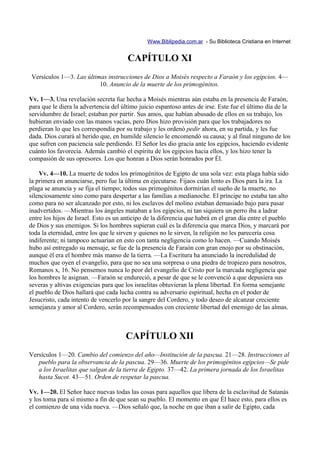 Www.Biblipedia.com.ar - Su Biblioteca Cristiana en Internet


                                       CAPÍTULO XI
Versículos 1—3. Las últimas instrucciones de Dios a Moisés respecto a Faraón y los egipcios. 4—
                         10. Anuncio de la muerte de los primogénitos.

Vv. 1—3. Una revelación secreta fue hecha a Moisés mientras aún estaba en la presencia de Faraón,
para que le diera la advertencia del último juicio espantoso antes de irse. Este fue el último día de la
servidumbre de Israel; estaban por partir. Sus amos, que habían abusado de ellos en su trabajo, los
hubieran enviado con las manos vacías, pero Dios hizo provisión para que los trabajadores no
perdieran lo que les correspondía por su trabajo y les ordenó pedir ahora, en su partida, y les fue
dada. Dios curará al herido que, en humilde silencio le encomendó su causa; y al final ninguno de los
que sufren con paciencia sale perdiendo. El Señor les dio gracia ante los egipcios, haciendo evidente
cuánto los favorecía. Además cambió el espíritu de los egipcios hacia ellos, y los hizo tener la
compasión de sus opresores. Los que honran a Dios serán honrados por Él.

    Vv. 4—10. La muerte de todos los primogénitos de Egipto de una sola vez: esta plaga había sido
la primera en anunciarse, pero fue la última en ejecutarse. Fijaos cuán lento es Dios para la ira. La
plaga se anuncia y se fija el tiempo; todos sus primogénitos dormirían el sueño de la muerte, no
silenciosamente sino como para despertar a las familias a medianoche. El príncipe no estaba tan alto
como para no ser alcanzado por esto, ni los esclavos del molino estaban demasiado bajo para pasar
inadvertidos. —Mientras los ángeles mataban a los egipcios, ni tan siquiera un perro iba a ladrar
entre los hijos de Israel. Esto es un anticipo de la diferencia que habrá en el gran día entre el pueblo
de Dios y sus enemigos. Si los hombres supieran cuál es la diferencia que marca Dios, y marcará por
toda la eternidad, entre los que le sirven y quienes no le sirven, la religión no les parecería cosa
indiferente; ni tampoco actuarían en esto con tanta negligencia como lo hacen. —Cuando Moisés
hubo así entregado su mensaje, se fue de la presencia de Faraón con gran enojo por su obstinación,
aunque él era el hombre más manso de la tierra. —La Escritura ha anunciado la incredulidad de
muchos que oyen el evangelio, para que no sea una sorpresa o una piedra de tropiezo para nosotros,
Romanos x, 16. No pensemos nunca lo peor del evangelio de Cristo por la marcada negligencia que
los hombres le asignan. —Faraón se endureció, a pesar de que se le convenció a que depusiera sus
severas y altivas exigencias para que los israelitas obtuvieran la plena libertad. En forma semejante
el pueblo de Dios hallará que cada lucha contra su adversario espiritual, hecha en el poder de
Jesucristo, cada intento de vencerlo por la sangre del Cordero, y todo deseo de alcanzar creciente
semejanza y amor al Cordero, serán recompensados con creciente libertad del enemigo de las almas.



                                      CAPÍTULO XII
Versículos 1—20. Cambio del comienzo del año—Institución de la pascua. 21—28. Instrucciones al
   pueblo para la observancia de la pascua. 29—36. Muerte de los primogénitos egipcios—Se pide
   a los Israelitas que salgan de la tierra de Egipto. 37—42. La primera jornada de los Israelitas
   hasta Sucot. 43—51. Orden de respetar la pascua.

Vv. 1—20. El Señor hace nuevas todas las cosas para aquellos que libera de la esclavitud de Satanás
y los toma para sí mismo a fin de que sean su pueblo. El momento en que Él hace esto, para ellos es
el comienzo de una vida nueva. —Dios señaló que, la noche en que iban a salir de Egipto, cada
 