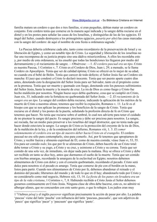 Www.Biblipedia.com.ar - Su Biblioteca Cristiana en Internet

familia matara un cordero o que dos o tres familias, si eran pequeñas, debían matar un cordero en
conjunto. Este cordero tenía que comerse en la manera aquí indicada y la sangre debía rociarse en el
dintel y en los postes para señalar las casas de los Israelitas, y distinguirlas de las de los egipcios. El
ángel del Señor, cuando destruyera a los primogénitos egipcios, pasaría por alto) las casas marcadas
con la sangre del cordero: de aquí el nombre de esta fiesta u ordenanza sagrada.1

     La Pascua debería celebrarse cada año, tanto como recordatorio de la preservación de Israel y su
liberación de Egipto, y como un notable tipo de Cristo. La seguridad y liberación de los israelitas no
fue una recompensa de su justicia propia sino una dádiva misericordiosa. A ellos les recordaba esto
y, por medio de esta ordenanza, se les enseñó que todas las bendiciones les llegaron por medio del
derramamiento y el rociamiento de sangre. —Obsérvese: —1. El cordero pascual era un tipo. Cristo
es nuestra Pascua, 1 Corintios v, 7. Cristo es el Cordero de Dios, Juan i, 29; a menudo, se le llama
Cordero en Apocalipsis. Tenía que ser de calidad óptima; Cristo se ofreció en lo mejor de su edad,
no cuando era el bebé de Belén. Tenía que carecer de todo defecto; el Señor Jesús fue un Cordero sin
mancha: El juez que condenó a Cristo lo declaró inocente. Tenía que ser puesto aparte cuatro días
antes, denotando esto la designación del Señor Jesús para ser Salvador, tanto en el propósito como
en la promesa. Tenía que ser muerto y quemado con fuego, denotando esto los penosos sufrimientos
del Señor Jesús, hasta la muerte y la muerte de cruz. La ira de Dios es como fuego y Cristo fue
hecho maldición por nosotros. Ningún hueso suyo debía quebrarse, cosa que se cumplió en Cristo,
Juan xix, 33, indicando esto la fortaleza no quebrantada del Señor Jesús. —2. El rociamiento de la
sangre era un tipo. La sangre del cordero debía rociarse, indicando la aplicación de los méritos de la
muerte de Cristo a nuestras almas; tenemos que recibir la expiación, Romanos v. 11. La fe es el
hisopo con que se nos aplican las promesas y los beneficios de la sangre de Cristo. Tenía que
rociarse en el dintel y los postes de la puerta, señalando la profesión directa de fe en Cristo que
tenemos que hacer. No tenía que rociarse sobre el umbral, lo cual nos advierte para tener el cuidado
de no pisotear la sangre del pacto. Es sangre preciosa y debe ser preciosa para nosotros. La sangre,
así rociada, fue un medio para preservar a los israelitas del ángel destructor, que no tenía nada que
hacer donde estuviera la sangre. La sangre de Cristo es la protección del creyente de la ira de Dios,
de la maldición de la ley, y de la condenación del infierno, Romanos viii, 1. 3. El comer
solemnemente el cordero era un tipo de nuestro deber hacia Cristo en el evangelio. El cordero
pascual no era sólo para contemplarlo, sino para comerlo. Así, por fe tenemos que apropiarnos de
Cristo; y recibir fuerza y alimento espiritual de Él, como de nuestra comida; véase Juan vi, 53, 55.
Era para ser comido todo; los que por fe se alimentan de Cristo, deben hacerlo de un Cristo total:
debe tomar a Cristo y su yugo, a Cristo y su cruz, y asimismo a Cristo y su corona. Tenía que ser
comido de una sola vez, de inmediato, sin dejar nada para la mañana. Hoy se ofrece a Cristo y debe
ser recibido en tanto se dice hoy, antes que durmamos el sueño de la muerte. Tenía que ser comido
con hierbas amargas, recordando la amargura de la esclavitud en Egipto; nosotros debemos
alimentarnos de Cristo con dolor y con el corazón quebrantado, recordando el pecado. Cristo será
dulce para nosotros si el pecado es amargo. Tenía que comerse de pie con el bordón en la mano,
listos para partir. Cuando nos alimentamos de Cristo por fe, debemos abandonar el reinado y el
dominio del pecado; liberarnos del mundo y de todo lo que en él hay; abandonarlo todo por Cristo y
no considerarlo como mal negocio, Hebreos xiii, 13, 14. La fiesta de los panes sin levadura era un
tipo de la vida cristiana, 1 Corintios v, 7, 8. Habiendo recibido a Cristo Jesús el Señor debemos
gozarnos continuamente en Cristo Jesús. Ninguna clase de obra debe hacerse, esto es, no admitir ni
albergar afanes, que no concuerden con este santo gozo, o que lo rebajen. Los judíos eran muy

1 El hebreo pésaj y el inglés passover significan precisamente la acción de pasar por alto. La palabra
‘pascua’ viene del latín ‘pascha’ con influencia del latín ‘pascuus, pascualis’, que son adjetivos de
‘pasco’ que significa ‘pacer’ y ‘pascuum’ que significa ‘pasto’.
 