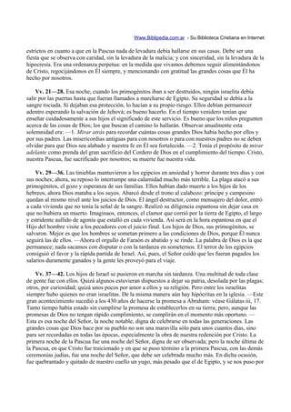 Www.Biblipedia.com.ar - Su Biblioteca Cristiana en Internet

estrictos en cuanto a que en la Pascua nada de levadura debía hallarse en sus casas. Debe ser una
fiesta que se observa con caridad, sin la levadura de la malicia; y con sinceridad, sin la levadura de la
hipocresía. Era una ordenanza perpetua: en la medida que vivamos debemos seguir alimentándonos
de Cristo, regocijándonos en Él siempre, y mencionando con gratitud las grandes cosas que Él ha
hecho por nosotros.

    Vv. 21—28. Esa noche, cuando los primogénitos iban a ser destruidos, ningún israelita debía
salir por las puertas hasta que fueran llamados a marcharse de Egipto. Su seguridad se debía a la
sangre rociada. Si dejaban esa protección, lo hacían a su propio riesgo. Ellos debían permanecer
adentro esperando la salvación de Jehová; es bueno hacerlo. En el tiempo venidero tenían que
enseñar cuidadosamente a sus hijos el significado de este servicio. Es bueno que los niños pregunten
acerca de las cosas de Dios; los que buscan el camino lo hallarán. Observar anualmente esta
solemnidad era: —1. Mirar atrás para recordar cuántas cosas grandes Dios había hecho por ellos y
por sus padres. Las misericordias antiguas para con nosotros o para con nuestros padres no se deben
olvidar para que Dios sea alabado y nuestra fe en Él sea fortalecida. —2. Tenía el propósito de mirar
adelante como prenda del gran sacrificio del Cordero de Dios en el cumplimiento del tiempo. Cristo,
nuestra Pascua, fue sacrificado por nosotros; su muerte fue nuestra vida.

    Vv. 29—36. Las tinieblas mantuvieron a los egipcios en ansiedad y horror durante tres días y con
sus noches; ahora, su reposo lo interrumpe una calamidad mucho más terrible. La plaga atacó a sus
primogénitos, el gozo y esperanza de sus familias. Ellos habían dado muerte a los hijos de los
hebreos, ahora Dios mataba a los suyos. Abarcó desde el trono al calabozo: príncipe y campesino
quedan al mismo nivel ante los juicios de Dios. El ángel destructor, como mensajero del dolor, entró
a cada vivienda que no tenía la señal de la sangre. Realizó su diligencia espantosa sin dejar casa en
que no hubiera un muerto. Imaginaos, entonces, el clamor que corrió por la tierra de Egipto, el largo
y estridente aullido de agonía que estalló en cada vivienda. Así será en la hora espantosa en que el
Hijo del hombre visite a los pecadores con el juicio final. Los hijos de Dios, sus primogénitos, se
salvaron. Mejor es que los hombres se sometan primero a las condiciones de Dios, porque Él nunca
seguirá las de ellos. —Ahora el orgullo de Faraón es abatido y se rinde. La palabra de Dios es la que
permanece; nada sacamos con disputar o con la tardanza en someternos. El terror de los egipcios
consiguió el favor y la rápida partida de Israel. Así, pues, el Señor cuidó que les fueran pagados los
salarios duramente ganados y la gente les proveyó para el viaje.

    Vv. 37—42. Los hijos de Israel se pusieron en marcha sin tardanza. Una multitud de toda clase
de gente fue con ellos. Quizá algunos estuvieran dispuestos a dejar su patria, desolada por las plagas;
otros, por curiosidad; quizá unos pocos por amor a ellos y su religión. Pero entre los israelitas
siempre hubo quienes no eran israelitas. De la misma manera aún hay hipócritas en la iglesia. —Este
gran acontecimiento sucedió a los 430 años de hacerse la promesa a Abraham: véase Gálatas iii, 17.
Tanto tiempo había estado sin cumplirse la promesa de establecerlos en su tierra; pero, aunque las
promesas de Dios no tengan rápido cumplimiento, se cumplirán en el momento más oportuno. —
Esta es esa noche del Señor, la noche notable, digna de celebrarse en todas las generaciones. Las
grandes cosas que Dios hace por su pueblo no son una maravilla sólo para unos cuantos días, sino
para ser recordadas en todas las épocas, especialmente la obra de nuestra redención por Cristo. La
primera noche de la Pascua fue una noche del Señor, digna de ser observada; pero la noche última de
la Pascua, en que Cristo fue traicionado y en que se puso término a la primera Pascua, con las demás
ceremonias judías, fue una noche del Señor, que debe ser celebrada mucho más. En dicha ocasión,
fue quebrantado y quitado de nuestro cuello un yugo, más pesado que el de Egipto, y se nos puso por
 