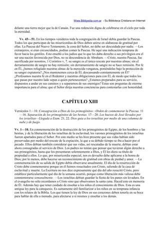 Www.Biblipedia.com.ar - Su Biblioteca Cristiana en Internet

delante una tierra mejor que la de Canaán. Fue una redención digna de celebrarse en el cielo por toda
la eternidad.

    Vv. 43—51. En los tiempos venideros toda la congregación de Israel debía guardar la Pascua.
Todos los que participan de las misericordias de Dios deben unirse en alabanzas de gratitud por
ellas. La Pascua del Nuevo Testamento, la cena del Señor, no debe ser descuidada por nadie. —Los
extranjeros, si eran circuncidados, podían comer la Pascua. He aquí una indicación temprana de
favor hacia los gentiles. Esto enseñó a los judíos que lo que les daba derecho a sus privilegios era el
ser una nación favorecida por Dios, no su descendencia de Abraham. —Cristo, nuestra Pascua, fue
sacrificada por nosotros, 1 Corintios v, 7. su sangre es el único rescate por nuestras almas; sin el
derramamiento de sangre no hay remisión; sin derramamiento de sangre no se hace remisión. Por fe
en Él, ¿hemos refugiado nuestras almas de la merecida venganza, poniéndolas bajo la protección de
su sangre expiatoria? ¿Nos mantenemos cerca de Él, descansando constantemente en Él?
¿Profesamos nuestra fe en el Redentor y nuestras obligaciones para con Él, de modo que todos los
que pasan por nuestro lado sepan a quien pertenecemos? ¿Estamos preparados para su servicio,
dispuestos a andar en sus caminos y a separarnos de sus enemigos? Estas son preguntas de enorme
importancia para el alma; que el Señor dirija nuestras conciencias para contestarlas con honestidad.



                                      CAPÍTULO XIII
Versículos 1—10. Consagración a Dios de los primogénitos—Orden de conmemorar la Pascua. 11
   —16. Separación de los primogénitos de las bestias. 17—20. Los huesos de José llevados por
   los israelitas—Llegada a Etam. 21, 22. Dios guia a los israelitas por medio de una columna de
   nube y de fuego.

Vv. 1—10. En conmemoración de la destrucción de los primogénitos de Egipto, de los hombres y las
bestias, y de la liberación de los israelitas de la esclavitud, los varones primogénitos de los israelitas
fueron apartados para el Señor. Por este medio se les hizo presente que sus vidas habían sido
preservadas por medio del rescate de la expiación, la que a su debido tiempo se iba a hacer por el
pecado. Ellos debían también considerar que sus vidas, así rescatadas de la muerte, debían estar
ahora consagradas al servicio de Dios. Los padres no tenían que pensar que tuvieran algún derecho a
sus primogénitos, hasta que los presentaran solemnemente a Dios, y Él les diera su título de
propiedad a ellos. Lo que, por misericordia especial, nos es devuelto debe aplicarse a la honra de
Dios; por lo menos, debe hacerse un reconocimiento de gratitud con obras de piedad y amor. —La
conmemoración de su salida de Egipto debía observarse anualmente. El día de la resurrección de
Cristo debe conmemorarse porque en él fuimos resucitados con Cristo, saliendo de la casa de
esclavitud y muerte. La Escritura no nos dice expresamente qué día del año resucitó Cristo, pero
establece particularmente qué día de la semana ocurrió, porque como liberación más valiosa debe
conmemorarse semanalmente. —Los israelitas debían guardar la fiesta de los panes sin levadura. En
el evangelio no sólo recordamos a Cristo sino que observamos la santa cena. Haced esto en memoria
de Él. Además hay que tener cuidado de enseñar a los niños el conocimiento de Dios. Esta es una
antigua ley para la catequesis. Es sumamente útil familiarizar a los niños en su temprana infancia
con los relatos de la Biblia. Los que tienen la ley de Dios en sus corazones deben tenerla en su boca
para hablar de ella a menudo, para afectarse a sí mismos y enseñar a los demás.
 