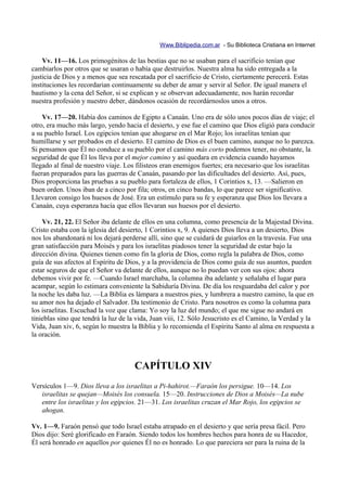 Www.Biblipedia.com.ar - Su Biblioteca Cristiana en Internet

    Vv. 11—16. Los primogénitos de las bestias que no se usaban para el sacrificio tenían que
cambiarlos por otros que se usaran o había que destruirlos. Nuestra alma ha sido entregada a la
justicia de Dios y a menos que sea rescatada por el sacrificio de Cristo, ciertamente perecerá. Estas
instituciones les recordarian continuamente su deber de amar y servir al Señor. De igual manera el
bautismo y la cena del Señor, si se explican y se observan adecuadamente, nos harán recordar
nuestra profesión y nuestro deber, dándonos ocasión de recordárnoslos unos a otros.

    Vv. 17—20. Había dos caminos de Egipto a Canaán. Uno era de sólo unos pocos días de viaje; el
otro, era mucho más largo, yendo hacia el desierto, y ese fue el camino que Dios eligió para conducir
a su pueblo Israel. Los egipcios tenían que ahogarse en el Mar Rojo; los israelitas tenían que
humillarse y ser probados en el desierto. El camino de Dios es el buen camino, aunque no lo parezca.
Si pensamos que Él no conduce a su pueblo por el camino más corto podemos tener, no obstante, la
seguridad de que Él los lleva por el mejor camino y así quedara en evidencia cuando hayamos
llegado al final de nuestro viaje. Los filisteos eran enemigos fuertes; era necesario que los israelitas
fueran preparados para las guerras de Canaán, pasando por las dificultades del desierto. Así, pues,
Dios proporciona las pruebas a su pueblo para fortaleza de ellos, 1 Corintios x, 13. —Salieron en
buen orden. Unos iban de a cinco por fila; otros, en cinco bandas, lo que parece ser significativo.
Llevaron consigo los huesos de José. Era un estímulo para su fe y esperanza que Dios los llevara a
Canaán, cuya esperanza hacía que ellos llevaran sus huesos por el desierto.

    Vv. 21, 22. El Señor iba delante de ellos en una columna, como presencia de la Majestad Divina.
Cristo estaba con la iglesia del desierto, 1 Corintios x, 9. A quienes Dios lleva a un desierto, Dios
nos los abandonará ni los dejará perderse allí, sino que se cuidará de guiarlos en la travesía. Fue una
gran satisfacción para Moisés y para los israelitas piadosos tener la seguridad de estar bajo la
dirección divina. Quienes tienen como fin la gloria de Dios, como regla la palabra de Dios, como
guía de sus afectos al Espíritu de Dios, y a la providencia de Dios como guía de sus asuntos, pueden
estar seguros de que el Señor va delante de ellos, aunque no lo puedan ver con sus ojos: ahora
debemos vivir por fe. —Cuando Israel marchaba, la columna iba adelante y señalaba el lugar para
acampar, según lo estimara conveniente la Sabiduría Divina. De día los resguardaba del calor y por
la noche les daba luz. —La Biblia es lámpara a nuestros pies, y lumbrera a nuestro camino, la que en
su amor nos ha dejado el Salvador. Da testimonio de Cristo. Para nosotros es como la columna para
los israelitas. Escuchad la voz que clama: Yo soy la luz del mundo; el que me sigue no andará en
tinieblas sino que tendrá la luz de la vida, Juan viii, 12. Sólo Jesucristo es el Camino, la Verdad y la
Vida, Juan xiv, 6, según lo muestra la Biblia y lo recomienda el Espíritu Santo al alma en respuesta a
la oración.



                                     CAPÍTULO XIV
Versículos 1—9. Dios lleva a los israelitas a Pi-hahirot.—Faraón los persigue. 10—14. Los
   israelitas se quejan—Moisés los consuela. 15—20. Instrucciones de Dios a Moisés—La nube
   entre los israelitas y los egipcios. 21—31. Los israelitas cruzan el Mar Rojo, los egipcios se
   ahogan.

Vv. 1—9. Faraón pensó que todo Israel estaba atrapado en el desierto y que sería presa fácil. Pero
Dios dijo: Seré glorificado en Faraón. Siendo todos los hombres hechos para honra de su Hacedor,
Él será honrado en aquellos por quienes Él no es honrado. Lo que pareciera ser para la ruina de la
 