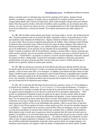 Www.Biblipedia.com.ar - Su Biblioteca Cristiana en Internet

iglesia a menudo suele ser utilizado para ruina de los enemigos de la iglesia. Aunque Faraón
satisfizo su maldad y venganza, él ayudó a que se cumplieran los consejos de Dios acerca de él.
Aunque había dejado salir a Israel con toda razón, ahora estaba enojado consigo mismo por haberlo
hecho. Dios hace que la envidia y furia de los hombres contra su pueblo, sea un tormento para ellos
mismos. Los que vuelven sus rostros al cielo y viven piadosamente en Cristo Jesús deben esperar el
acoso de las tentaciones y terrores de Satanás. Él no dejará mansamente que nadie salga de su
servicio.

    Vv. 10—14. No había camino abierto para Israel, sino hacia arriba y, de ahí, vino la liberación de
ellos. Nosotros podemos estar en el camino del deber, siguiendo a Dios, y avanzando hacia el cielo,
pero podemos estar rodeados de tribulaciones. Algunos clamaron al Señor; el temor los hizo orar y
eso estuvo bien. Dios nos pone en aprietos para ponernos de rodillas. Otros clamaron contra Moisés;
el miedo los hizo murmurar como si Dios no fuera aún capaz de hacer milagros. Ellos riñeron con
Moisés por haberlos sacado de Egipto y, así, estaban enojados con Dios por la bondad más grande
que se les había hecho; así de groseros son los absurdos de la incredulidad. —Moisés dice: No
temáis. Cuando no podamos salir de los problemas, siempre es nuestro deber e interés, ponernos por
sobre nuestros temores; que aviven nuestras oraciones y esfuerzos, pero que no silencien nuestra fe y
esperanza. —“Estad firmes”; no penséis en salvaros a vosotros mismos luchando o huyendo; esperad
las órdenes de Dios y obedecedlas. Conservad la serenidad, confiados en Dios para que penséis
pacíficamente en la gran salvación que Dios está por obrar por vosotros. Si Dios permite que su
pueblo esté en aprietos, hallará el camino para sacarlos.

    Vv. 15—20. Las silenciosas oraciones de fe de Moisés prevalecieron delante de Dios más que
los fuertes gritos de terror de Israel. La nube y la columna de fuego iban tras ellos donde necesitaban
guardia, y eran un muro entre ellos y sus enemigos. La palabra y providencia de Dios tienen un lado
negro y tenebroso para el pecado y los pecadores, pero un lado luminoso y agradable para el pueblo
del Señor. Aquel que separó la luz de las tinieblas, Génesis i, 4, asignó la oscuridad a los egipcios y
la luz a los israelitas. Esa diferencia habrá entre la herencia de los santos en luz y las negras tinieblas
que será la porción de los hipócritas para siempre.

     Vv. 21—31. La división del Mar Rojo fue terror para los cananeos, Josué ii, 9, 10; la alabanza y
el triunfo de los israelitas, Salmo cxiv, 3; cvi, 9; cxxxvi, 13. Fue un tipo de bautismo, 1 Corintios x,
1, 2. El paso de los israelitas en medio del mar era tipo de la conversión de almas, Isaías xi, 15; y que
los egipcios fueran ahogados en él era tipo de la ruina final de los pecadores impenitentes. —Dios
mostró su omnipotencia abriendo un paso en medio de las aguas, de unas cuantas millas de largo.
Dios puede llevar a su pueblo a través de las dificultades más grandes, y hacer camino donde no
haya. Fue un ejemplo de su favor maravilloso hacia su Israel. Ellos pasaron en medio del mar,
caminaron en seco por el fondo del mar. Fue hecho para animar al pueblo de Dios de todas las
épocas para que confíen en Dios en las dificultades más grandes. ¿Qué no puede hacer el que hizo
esto? ¿Qué no hará Él por quienes le temen y aman, puesto que hizo esto por los israelitas quejosos
e incrédulos? —Luego sobrevino la ira recta y justa de Dios sobre sus enemigos y los de su pueblo.
La ruina de los pecadores la acarrean ellos mismos por su propio furor y soberbia. Ellos pudieran
haber dejado en paz a Israel, pero no quisieron; ahora les gustaría huir del rostro de Israel, pero no
pueden. Los hombres no se convencen hasta que es demasiado tarde, de que los que se meten contra
el pueblo de Dios, lo hacen para su propio perjuicio. —Se ordenó a Moisés que extendiera su mano
sobre el mar; las aguas regresaron y ahogaron a toda la hueste de los egipcios. Faraón y sus siervos,
que se habían endurecido mutuamente en pecado, juntos cayeron ahora, sin escapar ninguno. Los
israelitas vieron muertos a los egipcios sobre las arenas. El espectáculo los afectó mucho. Cuando
 