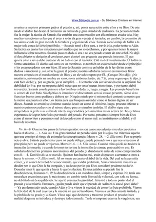 Www.Biblipedia.com.ar - Su Biblioteca Cristiana en Internet

arrastrar a nuestros primeros padres al pecado y, así, poner separación entre ellos y su Dios. De este
modo el diablo fue desde el comienzo un homicida y gran obrador de maldades. La persona tentada
fue la mujer: la táctica de Satanás fue entablar una conversación con ella mientras estaba sola. Hay
muchas tentaciones en las que el estar a solas da gran ventaja al tentador; en cambio, la comunión de
los santos cuida en gran medida la fortaleza y seguridad de ellos. Satanás sacó ventaja de hallar a la
mujer sola cerca del árbol prohibido. —Satanás tentó a Eva para, a través ella, poder tentar a Adán.
Su táctica es enviar las tentaciones por medios que no sospechamos, y por quienes tienen la mayor
influencia sobre nosotros. Satanás puso en duda si era o no era pecado comer de este árbol. No dejó
al descubierto su designio al comienzo, pero planteó una pregunta que parecía inocente. El que
quiera estar a salvo debe cuidarse de no hablar con el tentador. Citó mal el mandamiento. Él habló en
forma sarcástica. El diablo, así como es un mentiroso, es también un escarnecedor desde el principio;
y los escarnecedores son sus hijos. El arte de Satanás consiste en hablar de la ley divina como
dudosa o irracional y, así, atrae la gente al pecado; nuestra sabiduría consiste en mantener firme
nuestra creencia en el mandamiento de Dios y un elevado respeto por Él. ¿Conque Dios dijo: ¿No
mentiréis, no tomaréis su nombre en vano, no os emborracharéis, etc.? Sí, estoy seguro que lo dijo, y
está bien dicho; y, por su gracia, yo lo cumpliré. —El entablar esta conversación con la serpiente fue
debilidad de Eva: por su pregunta debió notar que no tenía buenas intenciones, y por tanto, debió
retroceder. Satanás enseña primero a los hombres a dudar y, luego, a negar. Les promete beneficios
si comen de este fruto. Su objetivo es introducir el descontento con su estado presente, como si no
fuera tan bueno como pudiera y debiera ser. Ningún estado por si mismo dará contento a menos que
la mente sea puesta en ello. Los tienta para que busquen ascender como si fueran dignos de ser
dioses. Satanás se arruinó a sí mismo cuando deseó ser como el Altísimo, luego, procuró infectar a
nuestros primeros padres con el mismo deseo para arruinarlos también. El diablo sigue aún
atrayendo a la gente a su esfera de interés sugiriéndoles pensamientos malos acerca de Dios y falsas
esperanzas de lograr beneficios por medio del pecado. Por tanto, pensemos siempre bien de Dios
como el sumo bien y pensemos mal del pecado como el sumo mal: así resistiremos al diablo y él
huirá de nosotros.

    Vv. 6—8. Observe los pasos de la transgresión: no son pasos ascendentes sino descen-dentes
hacia el abismo. —1. Ella vio. Una gran cantidad de pecado viene por los ojos. No miremos aquello
que trae consigo el riesgo de estimular la concupiscencia, Mateo v. 28. —2. Ella tomó. Fue su propio
acto y obra. Satanás puede tentar pero no puede obligar; puede persuadirnos a que nos arrojemos al
precipicio pero no puede arrojarnos, Mateo iv. 6. —3. Ella comió. Cuando miró quizás no tuviera la
intención de tomarlo; o cuando lo tomó no tuviera la intención de comer; pero acabó en eso. Es
sabiduría detener los primeros movimientos del pecado, y abandonarlo antes de verse comprometido
con él. —4. También dio a su marido. Quienes han hecho mal, están dispuestos a arrastrar a otros a
hacer lo mismo. —5. Ella comió. Al no tomar en cuenta el árbol de la vida. Del cual se le permitía
comer, y al comer del árbol del conocimiento, que estaba prohibido, Adán claramente muestra su
desdén por lo que Dios le ha otorgado, y su deseo por lo que Dios consideró prudente no darle.
Deseaba tener lo que quería y hacer lo que le placiera. En una palabra su pecado fue la
desobediencia, Romanos v, 19; la desobediencia a un mandato claro, simple y expreso. No tenía una
naturaleza pecaminosa que lo traicionara; en cambio tenía libertad de voluntad, con toda su fuerza,
no debilitada ni desequilibrada. Se apartó con mucha prontitud. Arrastró a toda su posteridad al
pecado y a la miseria. Entonces, ¿quién puede decir que el pecado de Adán en sí causó poco daño?
—Ya era demasiado tarde, cuando Adán y Eva vieron la necedad de comer la fruta prohibida. Vieron
la felicidad de la cual cayeron y la miseria en que se hundieron. Vieron a un Dios amante irritado, y
la pérdida de su gracia y su favor. Véase aquí qué deshonra y trastorno produce el pecado; hace
maldad doquiera se introduce y destruye todo consuelo. Tarde o temprano acarrea la vergüenza; sea
 