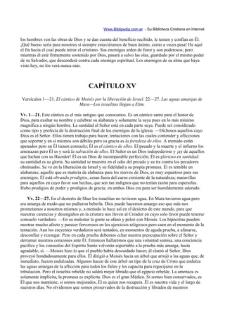 Www.Biblipedia.com.ar - Su Biblioteca Cristiana en Internet

los hombres ven las obras de Dios y se dan cuenta del beneficio recibido, le temen y confían en Él.
¡Qué bueno sería para nosotros si siempre estuviéramos de buen ánimo, como a veces pasa! He aquí
el fin hacia el cual puede mirar el cristiano. Sus enemigos arden de furor y son poderosos; pero
mientras él esté firmemente sostenido por Dios, pasará a salvo las olas, guardado por el mismo poder
de su Salvador, que descenderá contra cada enemigo espiritual. Los enemigos de su alma que haya
visto hoy, no los verá nunca más.



                                      CAPÍTULO XV
Versículos 1—21. El cántico de Moisés por la liberación de Israel. 22—27. Las aguas amargas de
                              Mara—Los israelitas llegan a Elim.

Vv. 1—21. Este cántico es el más antiguo que conocemos. Es un cántico santo para el honor de
Dios, para exaltar su nombre y celebrar su alabanza y solamente la suya pues en lo más mínimo
magnifica a ningún hombre. La santidad al Señor está en cada parte suya. Puede ser considerado
como tipo y profecía de la destrucción final de los enemigos de la iglesia. —Dichosos aquellos cuyo
Dios es el Señor. Ellos tienen trabajo para hacer, tentaciones con las cuales contender y aflicciones
que soportar y en sí mismos son débiles pero su gracia es la fortaleza de ellos. A menudo están
apenados pero en Él tienen consuelo; Él es el cántico de ellos. El pecado y la muerte y el infierno los
amenazan pero Él es y será la salvación de ellos. El Señor es un Dios todopoderoso y ¡ay de aquellos
que luchan con su Hacedor! Él es un Dios de incomparable perfección; Él es glorioso en santidad;
su santidad es su gloria. Su santidad se muestra en el odio del pecado y su ira contra los pecadores
obstinados. Se ve en la liberación de Israel y su fidelidad a su propia promesa. Él es temible en
alabanzas; aquello que es materia de alabanza para los siervos de Dios, es muy espantoso para sus
enemigos. Él está obrando prodigios, cosas fuera del curso corriente de la naturaleza; maravillas
para aquellos en cuyo favor son hechas, que son tan indignos que no tenían razón para esperarlas.
Hubo prodigios de poder y prodigios de gracia; en ambos Dios era para ser humildemente adorado.

    Vv. 22—27. En el desierto de Shur los israelitas no tuvieron agua. En Mara tuvieron agua pero
era amarga de modo que no pudieron beberla. Dios puede hacernos amargo eso que más nos
prometamos a nosotros mismos y, a menudo lo hace así en el desierto de este mundo, para que
nuestras carencias y desengaños en la criatura nos lleven al Creador en cuyo solo favor puede tenerse
consuelo verdadero. —En su malestar la gente se afanó y peleó con Moisés. Los hipócritas pueden
mostrar mucho afecto y parecer fervorosos en los ejercicios religiosos pero caen en el momento de la
tentación. Aun los creyentes verdaderos será tentados, en momentos de aguda prueba, a afanarse,
desconfiar y rezongar. Pero en cada prueba debemos echar nuestra preocupación sobre el Señor y
derramar nuestros corazones ante Él. Entonces hallaremos que una voluntad sumisa, una conciencia
pacífica y los consuelos del Espíritu Santo volverán soportable a la prueba más amarga, hasta
agradable, sí. —Moisés hizo lo que el pueblo había descuidado hacer; él clamó al Señor. Dios
proveyó bondadosamente para ellos. Él dirigió a Moisés hacia un árbol que arrojó a las aguas que, de
inmediato, fueron endulzadas. Algunos hacen de este árbol un tipo de la cruz de Cristo que endulza
las aguas amargas de la aflicción para todos los fieles y les capacita para regocijarse en la
tribulación. Pero el israelita rebelde no saldrá mejor librado que el egipcio rebelde. La amenaza es
solamente implícita, la promesa es explícita. Dios es el gran Médico. Si somos bien conservados, es
Él que nos mantiene; si somos mejorados, Él es quien nos recupera. Él es nuestra vida y el largo de
nuestros días. No olvidemos que somos preservados de la destrucción y librados de nuestros
 