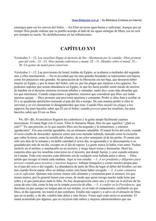 Www.Biblipedia.com.ar - Su Biblioteca Cristiana en Internet

enemigos para ser los siervos del Señor. —En Elim tuvieron agua buena y suficiente. Aunque por un
tiempo Dios puede ordenar que su pueblo acampe al lado de las aguas amargas de Mara, esa no será
por siempre su suerte. No desfallezcamos en las tribulaciones.



                                     CAPÍTULO XVI
Versículos 1—12. Los israelitas llegan al desierto de Sin—Murmuran por la comida—Dios promete
   pan del cielo.. 13—21. Dios manda codornices y maná. 22—31. Detalles sobre el maná. 32—
   36. Un gomer de maná para conservar.

Versículos 1—12. Las provisiones de Israel, traídas de Egipto, se acabaron a mediados del segundo
mes y ellos murmuraron. —No es novedad que las más grandes bondades se representen con bajeza
como los perjuicios más grandes. Su apreciación de la liberación era tan baja, que desearon haber
muerto en Egipto, y por la mano del Señor, esto es, por las plagas que mataron a los egipcios. No
podemos suponer que tenían abundancia en Egipto, ni que les fuera posible sentir miedo de morirse
de hambre en el desierto mientras tuvieran rebaños y manadas: nadie dice cosas más absurdas que
los que murmuran. Cuando empezamos a agitarnos, tenemos que considerar que Dios oye todas
nuestras quejas. —Dios promete una provisión oportuna y constante. Probó si ellos iban a confiar en
Él y se quedarían satisfechos teniendo el pan del día a tiempo. De esta manera probó si ellos le
servirían y se vio claramente lo desagradecidos que eran. Cuando Dios mandó las plagas a los
egipcios fue para hacerles saber que Él era el Señor; cuando proveyó para los israelitas, fue para
hacerles saber que Él era su Dios.

    Vv. 13—21. Al anochecer llegaron las codornices y la gente atrapó fácilmente cuantas
necesitaran. El maná llegó con el rocío. Ellos lo llamaron Maná, Man hu que significa “¿Qué es
esto?” “Es una porción; es lo que nuestro Dios nos ha asignado y lo tomaremos, y estemos
agradecidos”. Era una comida agradable; era un alimento saludable. El maná llovía del cielo; cuando
el rocío cesaba de descender, aparecía como una cosa menuda redonda, menuda como la escarcha
que cubre la tierra, como la semilla del cilantro, de un color semejante al de las perlas. El maná caía
sólo seis días de la semana y en doble cantidad el sexto día; se agusanaba y se descomponía si se
guardaba por más de un día, excepto en el día de reposo. La gente nunca lo había visto antes. Podían
molerlo en el molino, o machacarlo en un mortero, y luego hacer tortas y hornearlas. Duró los
cuarenta años que los israelitas estuvieron en el desierto, por donde fueran, y cesó cuando entraron
en Canaán. Todo esto muestra cuán diferente era de cualquier cosa hallada antes o ahora. —Ellos
tenían que recoger el maná cada mañana. Aquí se nos enseña: —1. A ser prudentes y diligentes para
proveer comida para nosotros y nuestros hogares; trabajar tranquilos y comer nuestro propio pan,
no el pan del ocio o del engaño. La abundancia de parte de Dios da lugar al deber del hombre; así era
aun cuando llovía maná; ellos no debían comer sino hasta haber recogido. —2. A estar contentos
con lo suficiente. Quienes más tienen, tienen sólo alimento y vestimenta para sí mismos; los que
tienen menos, por lo general tienen esas cosas, de modo que quien recoge mucho nada tiene que
sobre y al que junta poco nada le falta. No hay desproporción entre uno y el otro en el disfrute de las
cosas de esta vida, como la hay en la simple posesión de ellas. —3. A confiar en la Providencia: que
duerman en paz aunque no tengan pan en sus tiendas, ni en todo el campamento, confiando en que
Dios, al día siguiente, les traerá el pan cotidiano. Estaba más seguro y a salvo en el almacén de Dios
que en su poder, y de ahí, vendría más dulce y más fresco. Véase aquí cuán necio es acumular. El
maná acumulado por algunos, que se creyeron más sabios y mejores administradores que sus
 