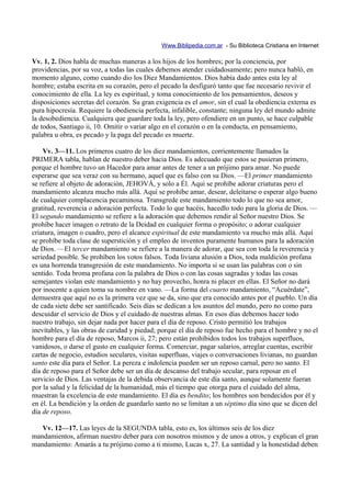 Www.Biblipedia.com.ar - Su Biblioteca Cristiana en Internet

Vv. 1, 2. Dios habla de muchas maneras a los hijos de los hombres; por la conciencia, por
providencias, por su voz, a todas las cuales debemos atender cuidadosamente; pero nunca habló, en
momento alguno, como cuando dio los Diez Mandamientos. Dios había dado antes esta ley al
hombre; estaba escrita en su corazón, pero el pecado la desfiguró tanto que fue necesario revivir el
conocimiento de ella. La ley es espiritual, y toma conocimiento de los pensamientos, deseos y
disposiciones secretas del corazón. Su gran exigencia es el amor, sin el cual la obediencia externa es
pura hipocresía. Requiere la obediencia perfecta, infalible, constante; ninguna ley del mundo admite
la desobediencia. Cualquiera que guardare toda la ley, pero ofendiere en un punto, se hace culpable
de todos, Santiago ii, 10. Omitir o variar algo en el corazón o en la conducta, en pensamiento,
palabra u obra, es pecado y la paga del pecado es muerte.

    Vv. 3—11. Los primeros cuatro de los diez mandamientos, corrientemente llamados la
PRIMERA tabla, hablan de nuestro deber hacia Dios. Es adecuado que estos se pusieran primero,
porque el hombre tuvo un Hacedor para amar antes de tener a un prójimo para amar. No puede
esperarse que sea veraz con su hermano, aquel que es falso con su Dios. —El primer mandamiento
se refiere al objeto de adoración, JEHOVÁ, y solo a Él. Aquí se prohíbe adorar criaturas pero el
mandamiento alcanza mucho más allá. Aquí se prohíbe amar, desear, deleitarse o esperar algo bueno
de cualquier complacencia pecaminosa. Transgrede este mandamiento todo lo que no sea amor,
gratitud, reverencia o adoración perfecta. Todo lo que hacéis, hacedlo todo para la gloria de Dios. —
El segundo mandamiento se refiere a la adoración que debemos rendir al Señor nuestro Dios. Se
prohíbe hacer imagen o retrato de la Deidad en cualquier forma o propósito; o adorar cualquier
criatura, imagen o cuadro, pero el alcance espiritual de este mandamiento va mucho más allá. Aquí
se prohíbe toda clase de superstición y el empleo de inventos puramente humanos para la adoración
de Dios. —El tercer mandamiento se refiere a la manera de adorar, que sea con toda la reverencia y
seriedad posible. Se prohíben los votos falsos. Toda liviana alusión a Dios, toda maldición profana
es una horrenda transgresión de este mandamiento. No importa si se usan las palabras con o sin
sentido. Toda broma profana con la palabra de Dios o con las cosas sagradas y todas las cosas
semejantes violan este mandamiento y no hay provecho, honra ni placer en ellas. El Señor no dará
por inocente a quien toma su nombre en vano. —La forma del cuarto mandamiento, “Acuérdate”,
demuestra que aquí no es la primera vez que se da, sino que era conocido antes por el pueblo. Un día
de cada siete debe ser santificado. Seis días se dedican a los asuntos del mundo, pero no como para
descuidar el servicio de Dios y el cuidado de nuestras almas. En esos días debemos hacer todo
nuestro trabajo, sin dejar nada por hacer para el día de reposo. Cristo permitió los trabajos
inevitables, y las obras de caridad y piedad; porque el día de reposo fue hecho para el hombre y no el
hombre para el día de reposo, Marcos ii, 27; pero están prohibidos todos los trabajos superfluos,
vanidosos, o darse el gusto en cualquier forma. Comerciar, pagar salarios, arreglar cuentas, escribir
cartas de negocio, estudios seculares, visitas superfluas, viajes o conversaciones livianas, no guardan
santo este día para el Señor. La pereza e indolencia pueden ser un reposo carnal, pero no santo. El
día de reposo para el Señor debe ser un día de descanso del trabajo secular, para reposar en el
servicio de Dios. Las ventajas de la debida observancia de este día santo, aunque solamente fueran
por la salud y la felicidad de la humanidad, más el tiempo que otorga para el cuidado del alma,
muestran la excelencia de este mandamiento. El día es bendito; los hombres son bendecidos por él y
en él. La bendición y la orden de guardarlo santo no se limitan a un séptimo día sino que se dicen del
día de reposo.

   Vv. 12—17. Las leyes de la SEGUNDA tabla, esto es, los últimos seis de los diez
mandamientos, afirman nuestro deber para con nosotros mismos y de unos a otros, y explican el gran
mandamiento: Amarás a tu prójimo como a ti mismo, Lucas x, 27. La santidad y la honestidad deben
 