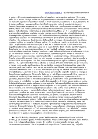 Www.Biblipedia.com.ar - Su Biblioteca Cristiana en Internet

ir juntas. —El quinto mandamiento se refiere a los deberes hacia nuestros parientes. “Honra a tu
padre y a tu madre”, incluye estimarlos, lo que se demuestra en nuestra conducta, en la obediencia a
sus mandatos legítimos: ir cuando os llamen, ir donde os envíen, hacer lo que os pidan, refrenarse de
lo que os prohiban; y esto, como hijos, hacerlo alegremente a partir de un principio de amor.
Además, la sumisión a sus consejos y correcciones. Esforzarse en todo para dar comodidad a los
padres y hacer fácil su vejez; mantenerlos si necesitan sostenimiento, cosa que nuestro Salvador hace
que esté particularmente comprendida en este mandamiento, Mateo xv, 4–6. Los observadores
acuciosos han notado una bendición peculiar en cosas temporales para los hijos obedientes y lo
inverso para los hijos desobedientes. —El sexto mandamiento requiere que consideremos la vida y
seguridad de los demás así como tenemos consideración por la propia. Los magistrados y sus
oficiales, y los testigos que dan testimonio de la verdad, no rompen este mandamiento. La defensa
propia es legítima, pero mucho de lo que las leyes del hombre no consideran homicidio, lo es ante
Dios. Las pasiones furiosas suscitadas por la ira o por la ebriedad no son excusa: mucho más
culpable es el asesinato en los duelos, que son el efecto horrible de un soberbio espíritu vengativo.
Toda lucha, sea por salario, por renombre o por ira y maldad, viola este mandamiento, y es
homicidio el derramamiento de sangre resultante. Puede incluirse allí el tentar a los hombres al vicio
y a los delitos que acortan la vida. La mala conducta, como la que puede romper el corazón de
padres, esposas u otros parientes, o acortarles la vida, es una transgresión de este mandamiento.
Prohíbe toda envidia, maldad, odio o ira, todo lenguaje provocador o insultante. Aquí se prohíbe la
destrucción de nuestra propia vida. Este mandamiento requiere un espíritu de bondad, paciencia y
perdón. —El séptimo mandamiento se refiere a la castidad. Debemos temer tanto eso que contamina
el cuerpo como aquello que lo destruye. Lo que tiende a contaminar la imaginación o a despertar
pasiones, queda bajo esta ley, como son los retratos obscenos, libros o conversaciones impuros, o
cualquiera otra materia afín. —El octavo mandamiento es la ley del amor en cuanto al respeto de la
propiedad ajena. La porción de cosas de este mundo que se nos ha asignado, en tanto se obtenga en
forma honesta, es el pan que Dios nos ha dado; por lo cual debemos estar agradecidos, contentos y,
en el uso de medios legítimos, confiar en la providencia para el futuro. Aprovecharse de la
ignorancia, la comodidad o la necesidad del prójimo, y muchas otras cosas, quebrantan la ley de
Dios, aunque la sociedad no vea culpa en ello. Los saqueadores de reinos, aunque estén por encima
de la justicia humana, quedan incluidos en esta sentencia. Defraudar al público, contraer deudas sin
pensar en pagarlas o evadir el pago de las deudas justas, la extravagancia, vivir de la caridad cuando
no es necesario, toda opresión del pobre en sus salarios; estas y otras cosas quebrantan este
mandamiento, que exige el trabajo, la frugalidad y el contentamiento, y tratar a los demás como
quisiéramos que ellos nos traten a nosotros en cuanto al patrimonio de este mundo. —El noveno
mandamiento se preocupa de nuestro buen nombre, del propio y del prójimo. Prohíbe hablar
falsamente de cualquier cosa, mentir, hablar con equívocos y planear o pretender engañar en
cualquier forma a nuestro prójimo. Hablar injustamente contra nuestro prójimo, dañar su reputación.
Dar falso testimonio contra él o, en la conversación corriente, calumniar, murmurar y andar con
chismes; tergiversar lo que se ha hecho, exagerar, y pretender de cualquier forma mejorar nuestra
reputación degradando la fama del prójimo. ¡Cuántas veces quebrantan a diario este mandamiento
personas de todos los rangos! —El décimo mandamiento golpea la raíz: “No codiciarás”. Los otros
prohíben todo deseo de hacer lo que será un daño para nuestro prójimo; este prohíbe todo deseo
ilícito de tener lo que nos produzca placer a nosotros mismos.

   Vv. 18—21. Esta ley, tan extensa que no podemos medirla, tan espiritual que no podemos
evadirla, y tan razonable que no podemos encontrarle defecto, será la regla del futuro juicio de Dios,
como es la regla para la conducta presente del hombre. Si somos juzgados por esta regla,
encontraremos que nuestra vida se ha pasado en transgresiones. Con esta santa ley y un juicio
 