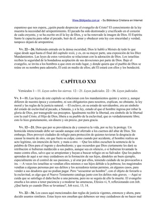 Www.Biblipedia.com.ar - Su Biblioteca Cristiana en Internet

espantoso que nos espera, ¿quién puede despreciar el evangelio de Cristo? El conocimiento de la ley
muestra la necesidad del arrepentimiento. El pecado ha sido destronado y crucificado en el corazón
de cada creyente, y se ha escrito en él la ley de Dios, y se ha renovado la imagen de Dios. El Espíritu
Santo le capacita para odiar el pecado, huir de él, amar y obedecer esta ley con sinceridad y verdad;
tampoco dejará de arrepentirse.

    Vv. 22—26. Habiendo entrado en la densa oscuridad, Dios le habló a Moisés de todo lo que
sigue desde aquí hasta el final del capítulo xxiii, y es, en su mayor parte, una exposición de los Diez
Mandamientos. Las leyes de estos versículos se relacionan con la adoración de Dios. Los israelitas
reciben la seguridad de la bondadosa aceptación de sus devociones por parte de Dios. Bajo el
evangelio, se invita a los hombres a que oren en todo lugar, y donde quiera que el pueblo de Dios se
reúne en su nombre para adorarlo, Él está en medio de ellos; ahí Él estará con ellos y los bendecirá.



                                      CAPÍTULO XXI
   Versículos 1—11. Leyes sobre los siervos. 12—21. Leyes judiciales. 22—36. Leyes judiciales.

Vv. 1—11. Las leyes de este capítulo se relacionan con los mandamientos quinto y sexto y, aunque
difieren de nuestra época y costumbre, ni son obligatorios para nosotros, explican, no obstante, la ley
moral y las reglas de la justicia natural. —El esclavo, en su estado de servidumbre, era un símbolo
del estado de esclavitud al pecado, a Satanás, y a la ley, estado al que el hombre ingresa por robar la
gloria de Dios, por transgredir sus preceptos. Igualmente recibir la libertad, era símbolo de la libertad
con la cual Cristo, el Hijo de Dios, libera a su pueblo de la esclavitud, que es verdaderamente libre;
esto lo hizo gratuitamente, sin dinero y sin precio, por pura gracia.

     Vv. 12—21. Dios que por su providencia da y conserva la vida, por su ley la protege. Un
homicida intencionado debe ser sacado aunque esté aferrado a los cuernos del altar de Dios. Sin
embargo, Dios proveyó ciudades de refugio para protección de quienes tuvieran la desgracia de
causar la muerte de otro, sin que fuera su culpa; como cuando por accidente, el hombre realiza un
acto legítimo, sin intención de herir, y mata a otro. —Que los niños escuchen la sentencia de la
palabra de Dios para el ingrato y desobediente; y que recuerden que Dios ciertamente les dará su
retribución si hubieran maldecido a sus padres, aunque sea en silencio, o si hubieran levantado la
mano contra ellos, salvo que se arrepientan y huyan a buscar refugio en su Salvador. Que los padres
aprendan de aquí a ser muy cuidadosos en la formación de sus hijos, dándoles un buen ejemplo,
especialmente en el control de sus pasiones, y al orar por ellos, teniendo cuidado de no provocarlos a
ira. —A veces los israelitas se vendían ellos mismos o sus hijos debido a la pobreza; los magistrados
vendían a algunas personas por sus delitos y los acreedores tenían permiso, en algunos casos, para
vender a sus deudores que no podían pagar. Pero “secuestrar un hombre”, con el objeto de forzarlo a
la esclavitud, es algo que el Nuevo Testamento cataloga junto con los delitos más graves. —Aquí se
cuida que se satisfaga el daño hecho a una persona, pero no se seguía de ello la muerte. El evangelio
enseña a los amos a tener paciencia y a moderar las amenazas, Efesios vi, 9, reflexionando con Job.
¿Qué haría yo cuando Dios se levantase?, Job xxxi, 13, 14.

   Vv. 22—36. Los casos aquí mencionados dan reglas de justicia vigentes, entonces y ahora, para
decidir asuntos similares. Estas leyes nos enseñan que debemos ser muy cuidadosos de no hacer mal
 