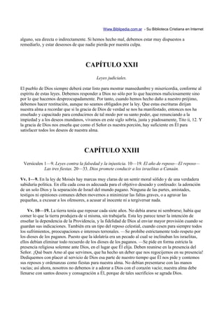 Www.Biblipedia.com.ar - Su Biblioteca Cristiana en Internet

alguno, sea directa o indirectamente. Si hemos hecho mal, debemos estar muy dispuestos a
remediarlo, y estar deseosos de que nadie pierda por nuestra culpa.



                                    CAPÍTULO XXII
                                          Leyes judiciales.

El pueblo de Dios siempre deberá estar listo para mostrar mansedumbre y misericordia, conforme al
espíritu de estas leyes. Debemos responder a Dios no sólo por lo que hacemos maliciosamente sino
por lo que hacemos despreocupadamente. Por tanto, cuando hemos hecho daño a nuestro prójimo,
debemos hacer restitución, aunque no seamos obligados por la ley. Que estas escrituras dirijan
nuestra alma a recordar que si la gracia de Dios de verdad se nos ha manifestado, entonces nos ha
enseñado y capacitado para conducirnos de tal modo por su santo poder, que renunciando a la
impiedad y a los deseos mundanos, vivamos en este siglo sobria, justa y piadosamente, Tito ii, 12. Y
la gracia de Dios nos enseña que como el Señor es nuestra porción, hay suficiente en Él para
satisfacer todos los deseos de nuestra alma.



                                   CAPÍTULO XXIII
 Versículos 1—9. Leyes contra la falsedad y la injusticia. 10—19. El año de reposo—El reposo—
            Las tres fiestas. 20—33. Dios promete conducir a los israelitas a Canaán.

Vv. 1—9. En la ley de Moisés hay marcas muy claras de un sentir moral sólido y de una verdadera
sabiduría política. En ella cada cosa es adecuada para el objetivo deseado y confesado: la adoración
de un solo Dios y la separación de Israel del mundo pagano. Ninguna de las partes, amistades,
testigos ni opiniones comunes deben movernos a minimizar las faltas graves, o a agravar las
pequeñas, a excusar a los ofensores, a acusar al inocente ni a tergiversar nada.

    Vv. 10—19. La tierra tenía que reposar cada siete años. No debía ararse ni sembrarse; había que
comer lo que la tierra produjera de sí misma, sin trabajarla. Esta ley parece tener la intención de
enseñar la dependencia de la Providencia, y la fidelidad de Dios al enviar mayor provisión cuando se
guardan sus indicaciones. También era un tipo del reposo celestial, cuando cesen para siempre todos
los sufrimientos, preocupaciones e intereses terrenales. —Se prohíbe estrictamente todo respeto por
los dioses de los paganos. Puesto que la idolatría era un pecado al cual se inclinaban los israelitas,
ellos debían eliminar todo recuerdo de los dioses de los paganos. —Se pide en forma estricta la
presencia religiosa solemne ante Dios, en el lugar que Él elija. Deben reunirse en la presencia del
Señor. ¡Qué buen Amo al que servimos, que ha hecho un deber que nos regocijemos en su presencia!
Dediquemos con placer al servicio de Dios esa parte de nuestro tiempo que Él nos pide y contemos
sus reposos y ordenanzas como fiestas para nuestra alma. No debían presentarse con las manos
vacías; así ahora, nosotros no debemos ir a adorar a Dios con el corazón vacío; nuestra alma debe
llenarse con santos deseos y consagración a Él, porque de tales sacrificios se agrada Dios.
 