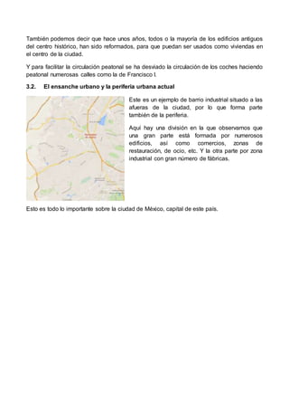 También podemos decir que hace unos años, todos o la mayoría de los edificios antiguos 
del centro histórico, han sido reformados, para que puedan ser usados como viviendas en 
el centro de la ciudad. 
Y para facilitar la circulación peatonal se ha desviado la circulación de los coches haciendo 
peatonal numerosas calles como la de Francisco I. 
3.2. El ensanche urbano y la periferia urbana actual 
Este es un ejemplo de barrio industrial situado a las 
afueras de la ciudad, por lo que forma parte 
también de la periferia. 
Aquí hay una división en la que observamos que 
una gran parte está formada por numerosos 
edificios, así como comercios, zonas de 
restauración, de ocio, etc. Y la otra parte por zona 
industrial con gran número de fábricas. 
Esto es todo lo importante sobre la ciudad de México, capital de este país. 
