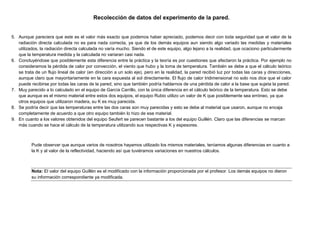 Recolección de datos del experimento de la pared.
5. Aunque pareciera que este es el valor más exacto que podemos haber apreciado, podemos decir con toda seguridad que el valor de la
radiación directa calculada no es para nada correcta, ya que de los demás equipos aun siendo algo variado las medidas y materiales
utilizados, la radiación directa calculada no varía mucho. Siendo el de este equipo, algo lejano a la realidad, que ocaciono particularmente
que la temperatura medida y la calculada no variaran casi nada.
6. Concluyéndose que posiblemente esta diferencia entre la práctica y la teoría es por cuestiones que afectaron la práctica. Por ejemplo no
consideramos la pérdida de calor por convección, el viento que hubo y la toma de temperatura. También se debe a que el cálculo teórico
se trata de un flujo lineal de calor (en dirección a un solo eje), pero en la realidad, la pared recibió luz por todas las caras y direcciones,
aunque claro que mayoritariamente en la cara expuesta al sol directamente. El flujo de calor tridimensional no solo nos dice que el calor
puede recibirse por todas las caras de la pared, sino que también podría hablarnos de una pérdida de calor a la base que sujeta la pared.
7. Muy parecido a lo calculado en el equipo de García Carrillo, con la única diferencia en el cálculo teórico de la temperatura. Esto se debe
que aunque es el mismo material entre estos dos equipos, el equipo Rubio utilizo un valor de K que posiblemente sea erróneo, ya que
otros equipos que utilizaron madera, su K es muy parecida.
8. Se podría decir que las temperaturas entre las dos caras son muy parecidas y esto se debe al material que usaron, aunque no encaja
completamente de acuerdo a que otro equipo también lo hizo de ese material.
9. En cuanto a los valores obtenidos del equipo Seufert se parecen bastante a los del equipo Guillén. Claro que las diferencias se marcan
más cuando se hace el cálculo de la temperatura utilizando sus respectivas K y espesores.
Pude observar que aunque varios de nosotros hayamos utilizado los mismos materiales, teníamos algunas diferencias en cuanto a
la K y al valor de la reflectividad, haciendo así que tuviéramos variaciones en nuestros cálculos.
Nota: El valor del equipo Guillén es el modificado con la información proporcionada por el profesor. Los demás equipos no dieron
su información correspondiente ya modificada.
 