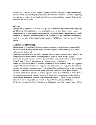 habían visto. La tercera estrofa de este fragmento podemos situarlos en los versos restantes,
es decir, entre los versos 11 y 15, en ellos, se autoconciencia diciéndose a sí mismo que por muy
duro que sea el camino, no caerá en la tentación ni lo abandonará hasta conseguir lo que se ha
planteado, encontrar a Dios.
MÉTRICA:
Con respecto a la métrica, podríamos decir que nos encontramos ante un fragmento compuesto
por 15 versos, tanto heptasílabos como endecasílabos, por lo tanto de arte menor y mayor
respectivamente, y todos poseen rima consonante. Su esquema métrico es aBabB cDcdD eFefF.
Por tanto, si atendemos a ambas características podemos decir que pertenece cada estrofa a
una lira, ya que estas están compuestas por versos de 7 y 11 sílabas y mantiene una estructura
aBabB.
ASPECTOS DE CONTENIDO:
Centrándonos en el nivel morfosintáctico podemos apreciar un paralelismo en los versos 13 y
14, en los cuales se repite la misma estructura morfológica de las frases (conjunción, verbo,
determinante, sustantivo).
Analizando las categorías gramaticales podemos observar que en los dos primeros párrafos los
tiempos verbales se encuentran todos en pretérito perfecto simple (huiste ,dejaste,
escondiste, fuerdes, vierdes…) mientras que en el último verso se encuentran en futuro simple
(cogeré, temeré, pasaré), ya que se refiere a lo que no hará en un futuro.
Dentro del nivel léxico-semántico podemos encontrar en los dos primeros versos del fragmento
una pregunta retórica, es decir, una pregunta formulada que no exige respuesta. Encontramos
también, una metáfora que se encuentra reflejada en el inicio del segundo verso, pero a la cual
se le hace referencia durante todo el poema; esta es la identificación del Amado con Dios.
Asimismo, en ese mismo párrafo, en el verso siguiente (verso 3) encontramos un símil debido a
la comparación del amante (aunque realmente es el creyente) con un ciervo herido, debido al
dolor que esta soportando. También cabe destacar en el verso 11, una acción que no se puede
realizar en la vida real, puesto que el amor es algo abstracto, y no se puede buscar.
Por último, con respecto al nivel fonético no ha sido posible identificar ninguna figura retórica.
 