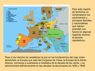 Pero este reparto de territorios no contemplaron los sentimientos y principios liberales y nacionalistas que habían prendido con fuerza en algunas regiones durante el período napoleónico. Pese a los intentos de restablecer la paz en los fundamentos del viejo orden absolutista, la Europa que sale del Congreso de Viena, la Europa de la Santa Alianza, comienza a cuartearse a mediados de la década de los veinte, y se desmoronará definitivamente en las oleadas revolucionarias de 1830 y 1848. 