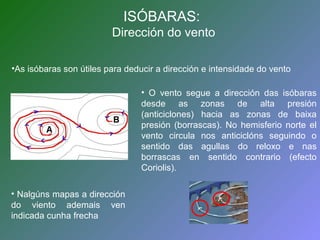 ISÓBARAS: 
Dirección do vento 
•As isóbaras son útiles para deducir a dirección e intensidade do vento 
• O vento segue a dirección das isóbaras 
desde as zonas de alta presión 
(anticiclones) hacia as zonas de baixa 
presión (borrascas). No hemisferio norte el 
vento circula nos anticiclóns seguindo o 
sentido das agullas do reloxo e nas 
borrascas en sentido contrario (efecto 
Coriolis). 
• Nalgúns mapas a dirección 
do viento ademais ven 
indicada cunha frecha 
 