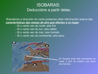 ISOBARAS: 
Deduccións a partir delas. 
•Estudando a dirección do vento podemos obter información acerca das 
características das masas de aire que afectan a un lugar: 
- Si o vento ven do norte: aire frío 
- Si o vento ven do sur: aire cálido 
- Si o vento ven do mar: aire húmido 
- Si o vento ven do continente: aire seco. 
En España entra aire procedente do 
oeste, é dicir do océano, poo tanto 
aire húmido. 
 