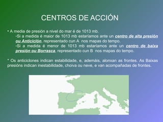 CENTROS DE ACCIÓN 
• A media de presión a nivel do mar é de 1013 mb. 
-Si a medida é maior de 1013 mb estaríamos ante un centro de alta presión 
ou Anticiclón, representado cun A nos mapas do tempo. 
-Si a medida é menor de 1013 mb estaríamos ante un centro de baixa 
presión ou Borrasca, representado cun B nos mapas do tempo. 
* Os anticiclones indican estabilidade, e, ademáis, alonxan as frontes. As Baixas 
presións indican inestabilidade, choiva ou neve, e van acompañadas de frontes. 
1024 mb 
 