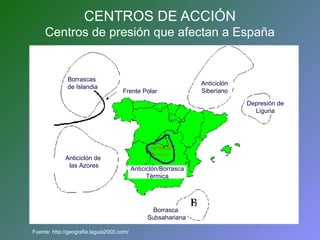 CENTROS DE ACCIÓN 
Centros de presión que afectan a España 
Borrascas 
de Islandia 
Frente Polar 
Anticiclón de 
las Azores Anticiclón/Borrasca 
Fuente: http://geografia.laguia2000.com/ 
Anticiclón 
Siberiano 
Depresión de 
Liguria 
Térmica 
Borrasca 
Subsahariana 
 