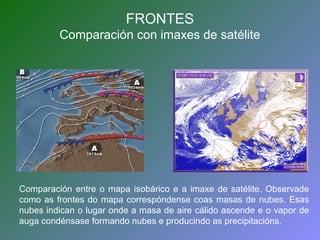 FRONTES 
Comparación con imaxes de satélite 
Comparación entre o mapa isobárico e a imaxe de satélite. Observade 
como as frontes do mapa correspóndense coas masas de nubes. Esas 
nubes indican o lugar onde a masa de aire cálido ascende e o vapor de 
auga condénsase formando nubes e producindo as precipitacións. 
 