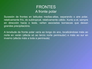 FRONTES 
A fronte polar 
Sucesión de frontes en latitudes medias-altas, separando o aire polar, 
relativamente frío, do subtropical, relativamente cálido. Xunto a el, sempre 
en dirección hacia o leste, veñen asociadas borrascas que deixan 
grandes precipitacións. 
A lonxitude da fronte polar varía ao longo do ano, localizándose máis ao 
norte en verán (afecta só ao tercio norte peninsular) e máis ao sur en 
inverno (afecta máis a toda a península) 
 