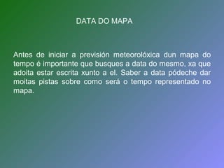 DATA DO MAPA 
Antes de iniciar a previsión meteorolóxica dun mapa do 
tempo é importante que busques a data do mesmo, xa que 
adoita estar escrita xunto a el. Saber a data pódeche dar 
moitas pistas sobre como será o tempo representado no 
mapa. 
 