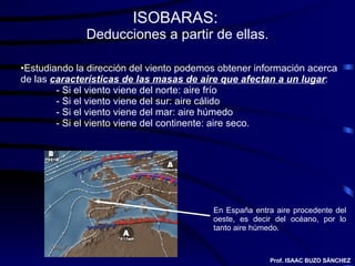 ISOBARAS:  Deducciones a partir de ellas. Estudiando la dirección del viento podemos obtener información acerca de las  características de las masas de aire que afectan a un lugar : - Si el viento viene del norte: aire frío - Si el viento viene del sur: aire cálido - Si el viento viene del mar: aire húmedo - Si el viento viene del continente: aire seco. En España entra aire procedente del oeste, es decir del océano, por lo tanto aire húmedo. Prof. ISAAC BUZO SÁNCHEZ 