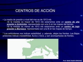 CENTROS DE ACCIÓN La media de presión a nivel del mar es de 1013 mb. Si la medida es mayor de 1013 mb estaríamos ante un  centro de alta presión o Anticiclón , representado con una A en los mapas del tiempo. Si la medida es menor de 1013 mb estaríamos ante un  centro de baja presión o Borrasca , representado con una B en los mapas de tiempo. * Los anticiclones nos indican estabilidad, y, además, alejan los frentes. Las Bajas presiones indican inestabilidad, lluvia o nieve, y son acompañadas de frentes. Prof. ISAAC BUZO SÁNCHEZ 1024 mb 
