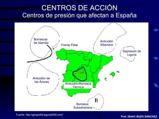 CENTROS DE ACCIÓN Centros de presión que afectan a España Fuente:  http://geografia.laguia2000.com/ Prof. ISAAC BUZO SÁNCHEZ Borrascas  de Islandia Frente Polar Anticiclón Siberiano Depresión de Liguria Borrasca  Subsahariana Anticiclón de  las Azores Anticiclón/Borrasca Térmica 