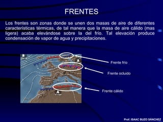 FRENTES Los frentes son zonas donde se unen dos masas de aire de diferentes características térmicas, de tal manera que la masa de aire cálido (mas ligera) acaba elevándose sobre la del frío. Tal elevación produce condensación de vapor de agua y precipitaciones. Frente frío Frente cálido Frente ocluido Prof. ISAAC BUZO SÁNCHEZ 