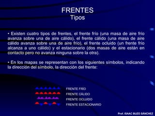 FRENTES Tipos FRENTE FRÍO FRENTE CÁLIDO FRENTE OCLUIDO FRENTE ESTACIONARIO Existen cuatro tipos de frentes, el frente frío (una masa de aire frío avanza sobre una de aire cálido), el frente cálido (una masa de aire cálido avanza sobre una de aire frío), el frente ocluido (un frente frío alcanza a uno cálido) y el estacionario (dos masas de aire están en contacto pero no avanza ninguna sobre la otra). En los mapas se representan con los siguientes símbolos, indicando la dirección del símbolo, la dirección del frente: Prof. ISAAC BUZO SÁNCHEZ 