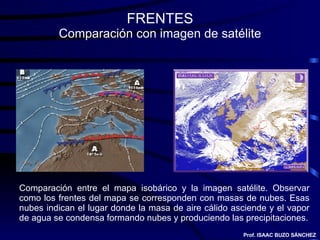 FRENTES Comparación con imagen de satélite Comparación entre el mapa isobárico y la imagen satélite. Observar como los frentes del mapa se corresponden con masas de nubes. Esas nubes indican el lugar donde la masa de aire cálido asciende y el vapor de agua se condensa formando nubes y produciendo las precipitaciones. Prof. ISAAC BUZO SÁNCHEZ 