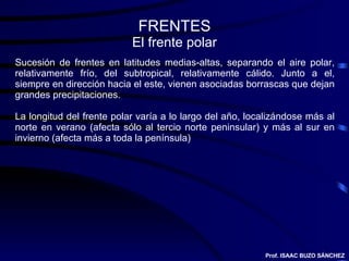 FRENTES El frente polar Sucesión de frentes en latitudes medias-altas, separando el aire polar, relativamente frío, del subtropical, relativamente cálido. Junto a el, siempre en dirección hacia el este, vienen asociadas borrascas que dejan grandes precipitaciones. La longitud del frente polar varía a lo largo del año, localizándose más al norte en verano (afecta sólo al tercio norte peninsular) y más al sur en invierno (afecta más a toda la península) Prof. ISAAC BUZO SÁNCHEZ 