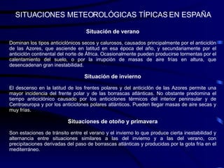 SITUACIONES METEOROLÓGICAS TÍPICAS EN ESPAÑA Situación de verano Dominan los tipos anticiclónicos secos y calurosos, causados principalmente por el anticiclón de las Azores, que asciende en latitud en esa época del año, y secundariamente por el anticiclón continental del norte de África. Ocasionalmente pueden producirse tormentas por el calentamiento del suelo, o por la irrupción de masas de aire frías en altura, que desencadenan gran inestabilidad. Situación de invierno El descenso en la latitud de los frentes polares y del anticiclón de las Azores permite una mayor incidencia del frente polar y de las borrascas atlánticas. No obstante predomina el tiempo anticiclónico causado por los anticiclones térmicos del interior peninsular y de Centroeuropa y por los anticiclones polares atlánticos. Pueden llegar masas de aire secas y muy frías. Situaciones de otoño y primavera Son estaciones de tránsito entre el verano y el invierno lo que produce cierta inestabilidad y alternancia entre situaciones similares a las del invierno y a las del verano, con precipitaciones derivadas del paso de borrascas atlánticas y producidas por la gota fría en el mediterráneo. 