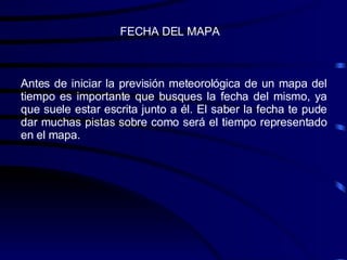 Antes de iniciar la previsión meteorológica de un mapa del tiempo es importante que busques la fecha del mismo, ya que suele estar escrita junto a él. El saber la fecha te pude dar muchas pistas sobre como será el tiempo representado en el mapa. FECHA DEL MAPA 