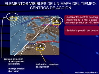 ELEMENTOS VISIBLES DE UN MAPA DEL TIEMPO: CENTROS DE ACCIÓN Centros  de acción A: Alta presión (anticiclón) B: Baja presión (borrasca) Indicación numérica de la presión Prof. ISAAC BUZO SÁNCHEZ Localizar los centros de Altas  (mayor de 1013 mb) y Bajas  presiones (menor de 1013 mb) Señalar la presión del centro 