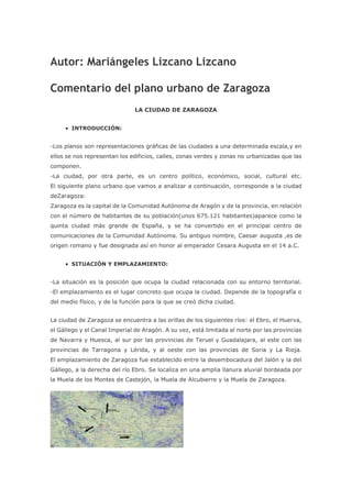 Autor: Mariángeles Lizcano Lizcano
Comentario del plano urbano de Zaragoza
LA CIUDAD DE ZARAGOZA
 INTRODUCCIÓN:
-Los planos son representaciones gráficas de las ciudades a una determinada escala,y en
ellos se nos representan los edificios, calles, zonas verdes y zonas no urbanizadas que las
componen.
-La ciudad, por otra parte, es un centro político, económico, social, cultural etc.
El siguiente plano urbano que vamos a analizar a continuación, corresponde a la ciudad
deZaragoza:
Zaragoza es la capital de la Comunidad Autónoma de Aragón y de la provincia, en relación
con el número de habitantes de su población(unos 675.121 habitantes)aparece como la
quinta ciudad más grande de España, y se ha convertido en el principal centro de
comunicaciones de la Comunidad Autónoma. Su antiguo nombre, Caesar augusta ,es de
origen romano y fue designada así en honor al emperador Cesara Augusta en el 14 a.C.
 SITUACIÓN Y EMPLAZAMIENTO:
-La situación es la posición que ocupa la ciudad relacionada con su entorno territorial.
-El emplazamiento es el lugar concreto que ocupa la ciudad. Depende de la topografía o
del medio físico, y de la función para la que se creó dicha ciudad.
La ciudad de Zaragoza se encuentra a las orillas de los siguientes ríos: el Ebro, el Huerva,
el Gállego y el Canal Imperial de Aragón. A su vez, está limitada al norte por las provincias
de Navarra y Huesca, al sur por las provincias de Teruel y Guadalajara, al este con las
provincias de Tarragona y Lérida, y al oeste con las provincias de Soria y La Rioja.
El emplazamiento de Zaragoza fue establecido entre la desembocadura del Jalón y la del
Gállego, a la derecha del río Ebro. Se localiza en una amplia llanura aluvial bordeada por
la Muela de los Montes de Castejón, la Muela de Alcubierre y la Muela de Zaragoza.
 