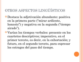 OTROS ASPECTOS LINGÜÍSTICOS
 Destaca   la adjetivación abundante: positiva
  en la primera parte (“mirar ardiente,
  honesto”) y negativa en la segunda (“tiempo
  airado”).
 Varían los tiempos verbales: presente en los
  cuartetos descriptivos; imperativo, en el
  primer terceto, es decir, en la exhortación; y
  futuro, en el segundo terceto, para expresar
  los estragos del paso del tiempo.
 