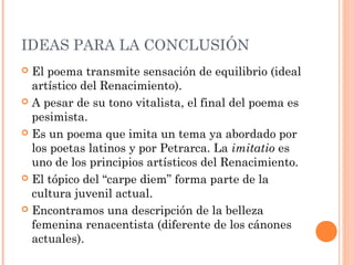 IDEAS PARA LA CONCLUSIÓN
 El poema transmite sensación de equilibrio (ideal
  artístico del Renacimiento).
 A pesar de su tono vitalista, el final del poema es
  pesimista.
 Es un poema que imita un tema ya abordado por
  los poetas latinos y por Petrarca. La imitatio es
  uno de los principios artísticos del Renacimiento.
 El tópico del “carpe diem” forma parte de la
  cultura juvenil actual.
 Encontramos una descripción de la belleza
  femenina renacentista (diferente de los cánones
  actuales).
 