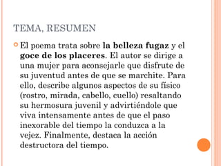 TEMA, RESUMEN
 Elpoema trata sobre la belleza fugaz y el
 goce de los placeres. El autor se dirige a
 una mujer para aconsejarle que disfrute de
 su juventud antes de que se marchite. Para
 ello, describe algunos aspectos de su físico
 (rostro, mirada, cabello, cuello) resaltando
 su hermosura juvenil y advirtiéndole que
 viva intensamente antes de que el paso
 inexorable del tiempo la conduzca a la
 vejez. Finalmente, destaca la acción
 destructora del tiempo.
 