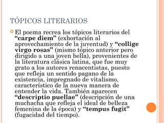 TÓPICOS LITERARIOS
 El poema recrea los tópicos literarios del
 “carpe diem” (exhortación al
 aprovechamiento de la juventud) y “collige
 virgo rosas” (mismo tópico anterior pero
 dirigido a una joven bella), provenientes de
 la literatura clásica latina, que fue muy
 grato a los autores renacentistas, puesto
 que refleja un sentido pagano de la
 existencia, impregnado de vitalismo,
 característico de la nueva manera de
 entender la vida. También aparecen
 “descriptio puellae” (descripción de una
 muchacha que refleja el ideal de belleza
 femenina de la época) y “tempus fugit”
 (fugacidad del tiempo).
 