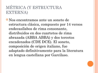 MÉTRICA (Y ESTRUCTURA
EXTERNA)
 Nos encontramos ante un soneto de
 estructura clásica, compuesto por 14 versos
 endecasílabos de rima consonante,
 distribuidos en dos cuartetos de rima
 abrazada (ABBA ABBA) y dos tercetos
 encadenados (CDE DCE). El soneto,
 composición de origen italiano, fue
 adaptado definitivamente para la literatura
 en lengua castellana por Garcilaso.
 